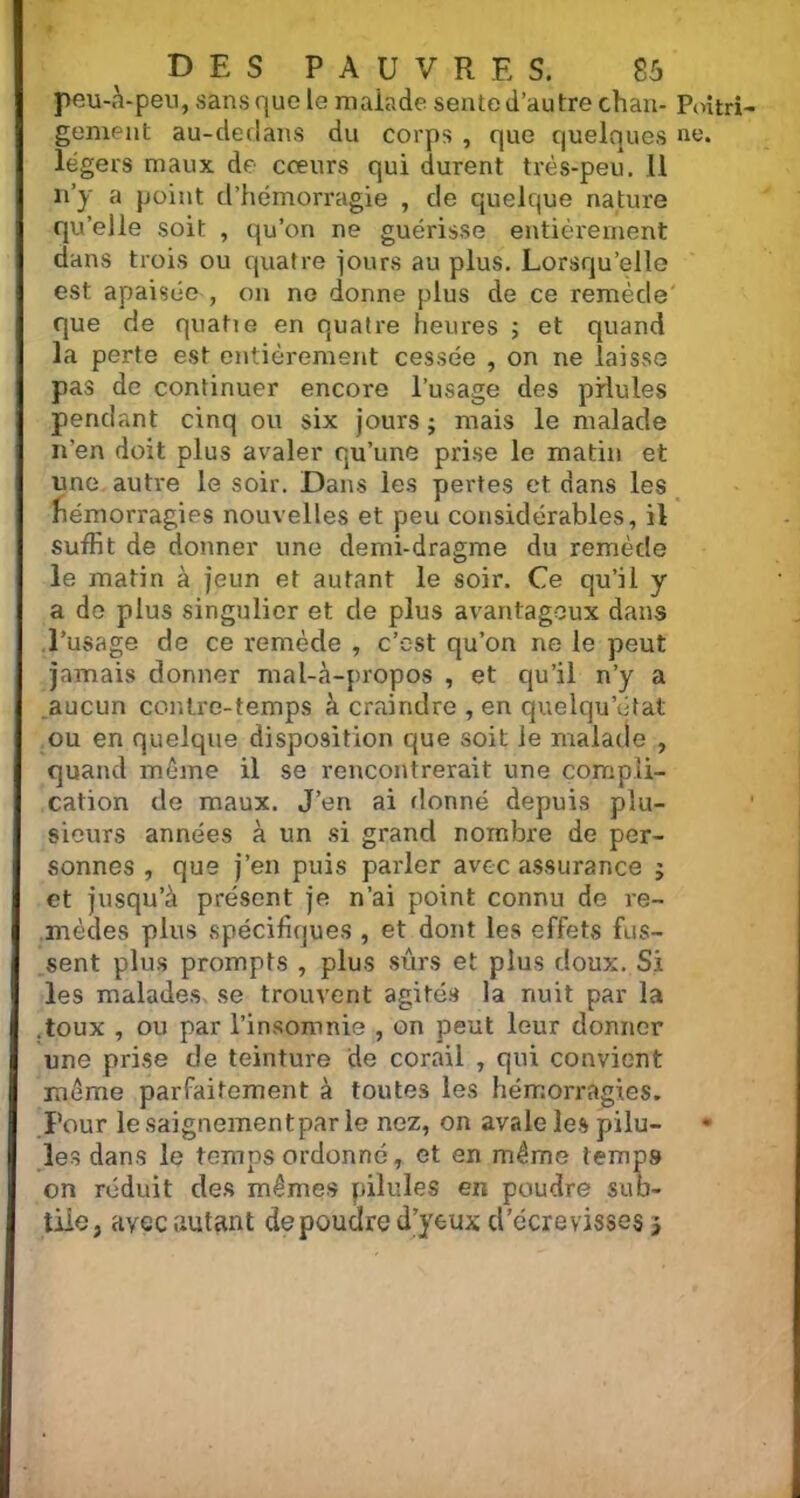 peu-à-peu, sans que le malade sente d’autre chan- Poitri gement au-dedans du corps , que quelques ne. légers maux de cœurs qui durent très-peu. Il n’y a point d’hémorragie , de quelque nature qu’elle soit , qu’on ne guérisse entièrement dans trois ou quatre jours au plus. Lorsqu’elle est apaisée , on ne donne plus de ce remède que de quatie en quatre heures ; et quand la perte est entièrement cessée , on ne laisse pas de continuer encore l’usage des pilules pendant cinq ou six jours ; mais le malade n’en doit plus avaler qu’une prise le matin et une autre le soir. Dans les pertes et dans les fiémorragies nouvelles et peu considérables, il suffit de donner une demi-dragme du remède le matin à jeun et autant le soir. Ce qu’il y a de plus singulier et de plus avantageux dans l’usage de ce remède , c’est qu’on ne le peut jamais donner rnal-à-propos , et qu’il n’y a aucun contre-temps à craindre , en quelqu’état ou en quelque disposition que soit le malade , quand même il se rencontrerait une compli- cation de maux. J’en ai donné depuis plu- sieurs années à un si grand nombre de per- sonnes , que j’en puis parler avec assurance ; et jusqu’à présent je n’ai point connu de re- mèdes plus spécifiques , et dont les effets fus- sent plus prompts , plus sûrs et plus doux. Si les malades se trouvent agités la nuit par la .toux , ou par l’insomnie , on peut leur donner une prise de teinture de corail , qui convient même parfaitement à toutes les hémorragies. Pour lesaignementpar le nez, on avale les pilu- • les dans le temps ordonné, et en même temp9 on réduit des mêmes pilules en poudre sub- tile, avec autant de poudre d’yeux d’écrevisses 3