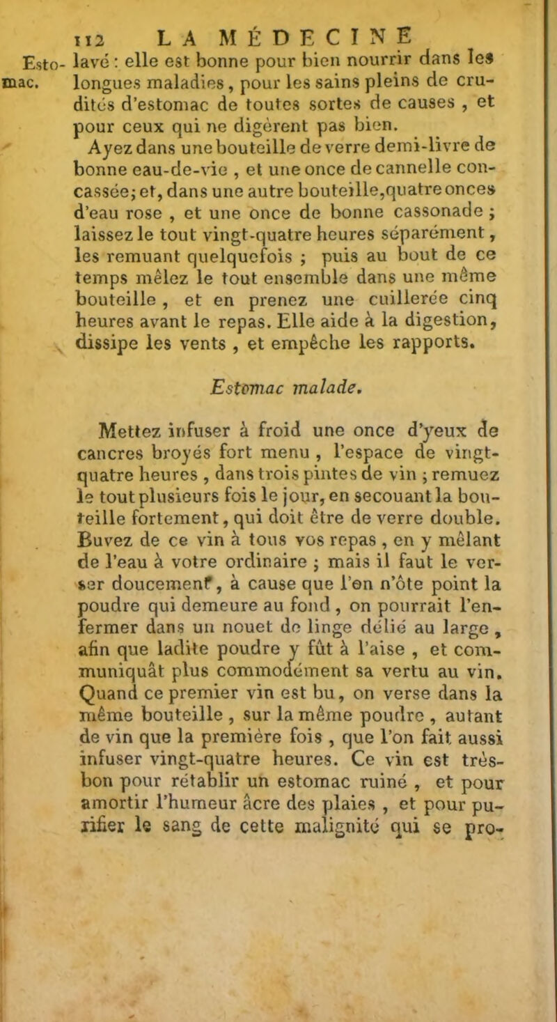 Esto- lavé : elle est bonne pour bien nourrir dans les mac. longues maladies, pour les sains pleins de cru- dités d’estomac de toutes sortes de causes , et pour ceux qui ne digèrent pas bien. Ayez dans une bouteille de verre demi-livre de bonne eau-de-vie , et une once de cannelle con- cassée j et, dans une autre bouteille,quatre onces d’eau rose , et une once de bonne cassonade ; laissez le tout vingt-quatre heures séparément, les remuant quelquefois ; puis au bout de ce temps mêlez le tout ensemble dans une même bouteille , et en prenez une cuillerée cinq heures avant le repas. Elle aide à la digestion, dissipe les vents , et empêche les rapports. Estoviac malade. Mettez infuser à froid une once d’yeux de cancres broyés fort menu , l’espace de vingt- quatre heures , dans trois pintes de vin ; remuez le tout plusieurs fois le jour, en secouant la bou- teille fortement, qui doit être de verre double. Buvez de ce vin à tous vos repas , en y mêlant de l’eau à votre ordinaire ; mais il faut le ver- ser doucemenf, à cause que l’en n’ôte point la poudre qui demeure au fond , on pourrait l’en- fermer dans un nouet de linge délié au large , afin que ladite poudre y fût à l’aise , et com- muniquât plus commodément sa vertu au vin. Quand ce premier vin est bu, on verse dans la même bouteille , sur la même poudre , autant de vin que la première fois , que l’on fait, aussi infuser vingt-quatre heures. Ce vin est très- bon pour rétablir un estomac ruiné , et pour amortir l’humeur âcre des plaies , et pour pu- rifier le sang de cette malignité qui se pro-