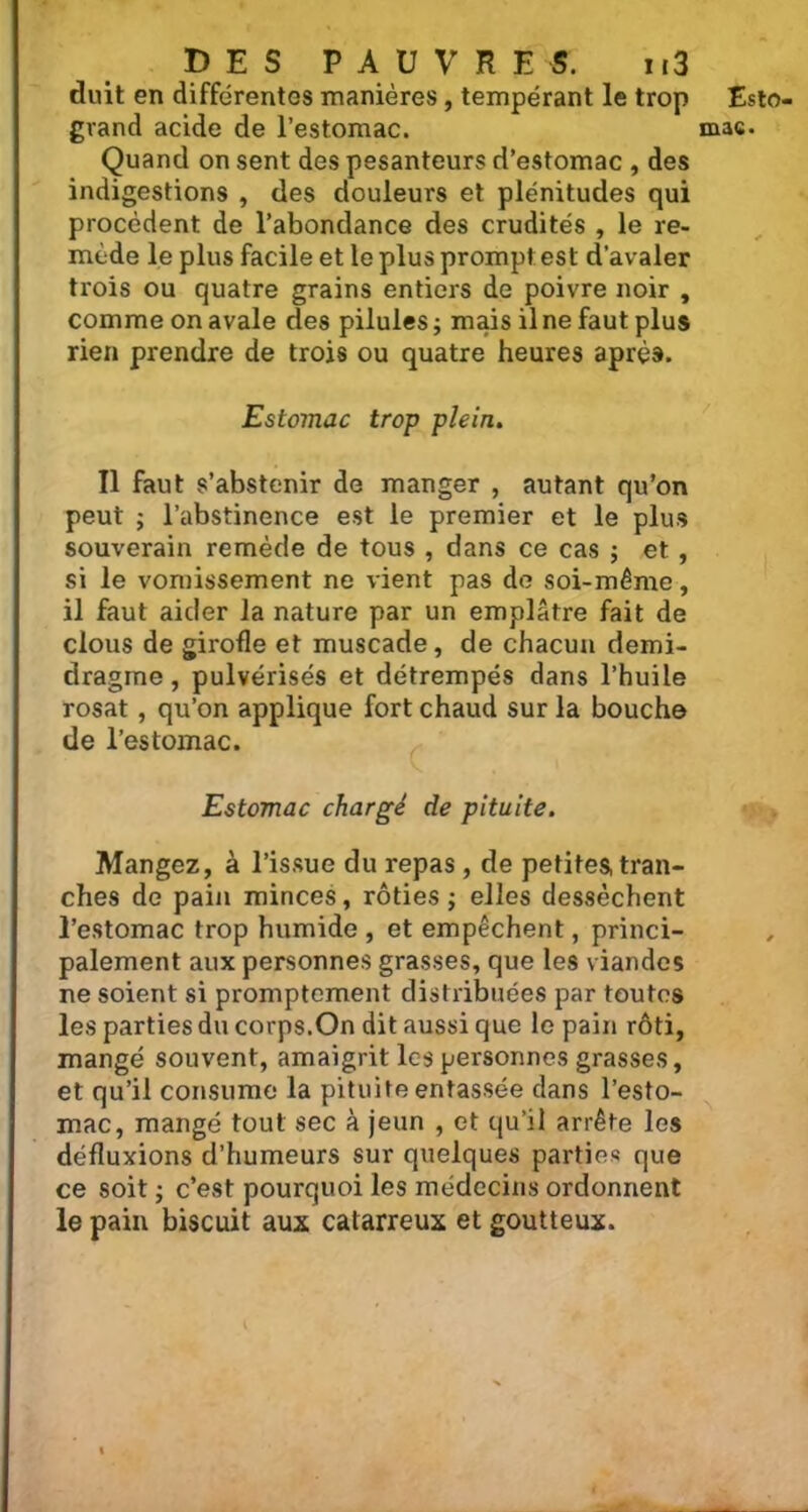 duit en différentes manières, tempérant le trop Quand on sent des pesanteurs d’estomac , des indigestions , des douleurs et plénitudes qui procèdent de l’abondance des crudités , le re- mède le plus facile et le plus prompt est d’avaler trois ou quatre grains entiers de poivre noir , comme on avale des pilules ; mais il ne faut plus rien prendre de trois ou quatre heures après. Estomac trop plein. Il faut s’abstenir de manger , autant qu’on peut ; l’abstinence est le premier et le plus souverain remède de tous , dans ce cas ; et , si le vomissement ne vient pas de soi-même, il faut aider la nature par un emplâtre fait de clous de girofle et muscade, de chacun demi- dragme, pulvérisés et détrempés dans l’huile rosat, qu’on applique fort chaud sur la bouche de l’estomac. Estomac chargé de pituite. Mangez, à l’issue du repas, de petites, tran- ches de pain minces, rôties ; elles dessèchent l’estomac trop humide , et empêchent, princi- palement aux personnes grasses, que les viandes ne soient si promptement distribuées par toutes les parties du corps.On dit aussi que le pain rôti, mangé souvent, amaigrit les personnes grasses, et qu’il consume la pituite entassée dans l’esto- mac, mangé tout sec à jeun , et qu’il arrête les défluxions d’humeurs sur quelques parties que ce soit j c’est pourquoi les médecins ordonnent le pain biscuit aux catarreux et goutteux. ( Esto-