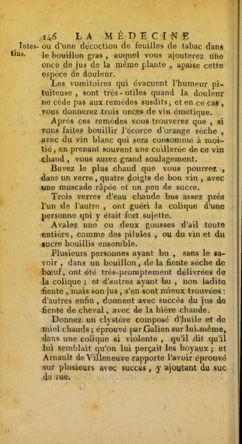 laies- ou d’une décoction de feuilles de tabac dans ls* le bouillon gras , auquel vous ajouterez une once de jus de la même plante , apaise cette espèce de douleur. Les vomitoires qui évacuent l'humeur pi- tuiteuse , sont très-utiles quand la douleur ne cède pas aux remèdes susdits ; et en ce cas , vous donnerez trois onces de vin émétique. Après ces remèdes vous trouverez que , si vous faites bouillir l’écorce d’orange sèche , avec du vin blanc qui sera consommé à moi- tié , en prenant souvent une cuillerée de ce vin chaud , vous aurez grand soulagement. Buvez le plus chaud que vous pourrez , dans un verre , quatre doigts de bon vin , avec une muscade râpée et un peu de sucre. Trois verres d’eau chaude bus assez près l’un de l’autre , ont guéri la colique d’une personne qui y était fort sujette. Avalez une ou deux gousses d’ail toute entière, comme des pilules , ou du vin et du sucre bouillis ensemble. Plusieurs personnes ayant bu , sans le sa- voir , dans un bouillon, de la fiente sèche de bœuf, ont été très-promptement délivrées de la colique ; et d’autres ayant bu , non ladite fiente , mais son jus, s’en sont mieux trouvées : d’autres enfin , donnent avec succès du jus de fiente de cheval, avec de la bière chaude. Donnez un clystère composé d’huile et de miel chauds ; éprouvé par Galien sur lui-même, dans une colique si violente , qu’il dit qu’il lui semblait qu’on lui perçait les boyaux ; et Arnault de Villeneuve rapporte l’avoir éprouvé sur plusieurs avec succès, y ajoutant du suc de rue.