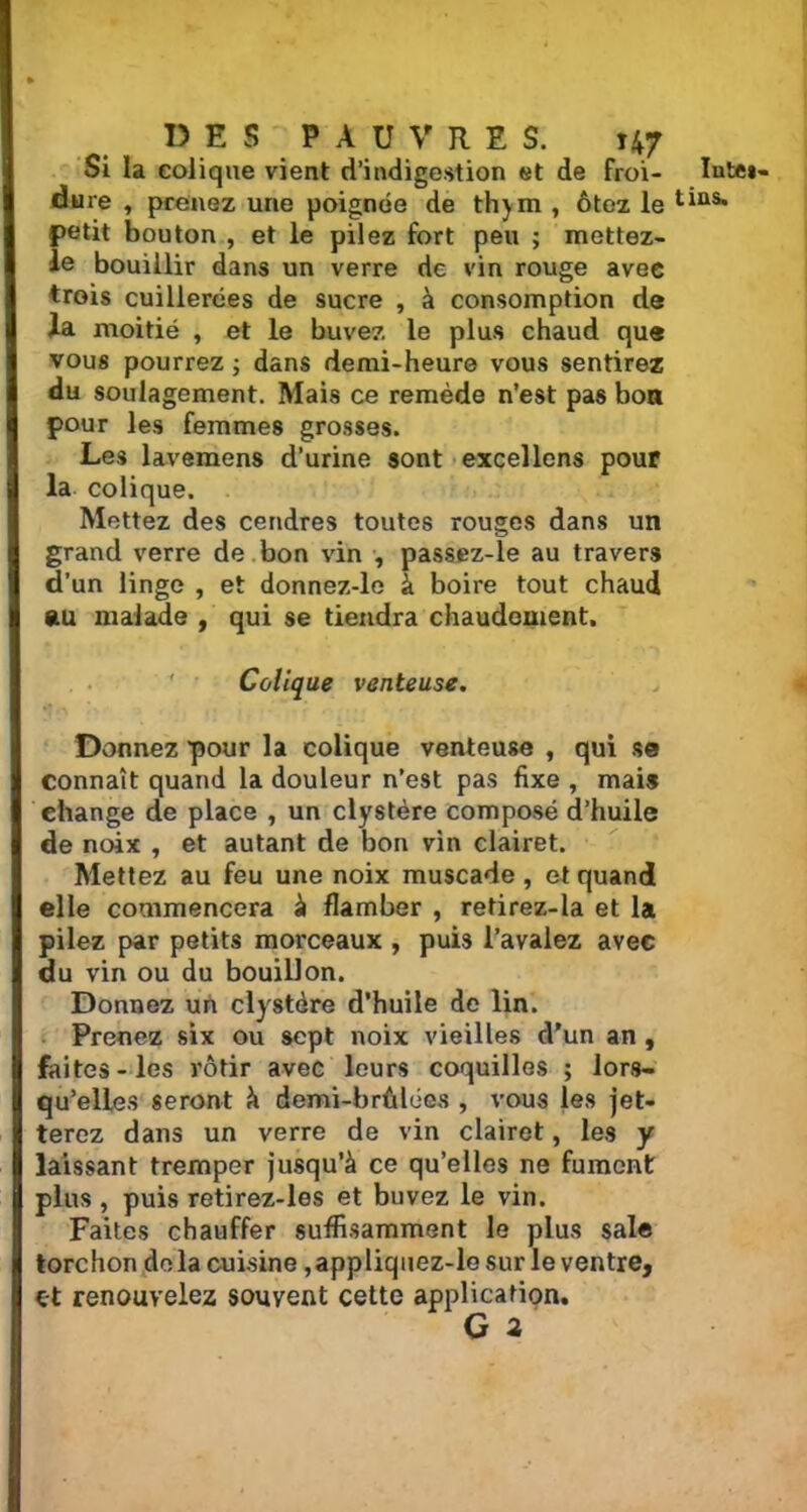 Si la colique vient d’indigestion et de froi- ïute»- dure , prenez une poignée de thym , ôtez le tias* petit bouton , et le pilez fort peu ; mettez- le bouillir dans un verre de vin rouge avec trois cuillerées de sucre , à consomption de h moitié , et le buvez le plus chaud que vous pourrez ; dans demi-heure vous sentirez du soulagement. Mais ce remède n’est pas bon pour les femmes grosses. Les lavemens d’urine sont excellons pour la colique. Mettez des cendres toutes rouges dans un grand verre de bon vin , passez-le au travers d’un linge , et donnez-le à boire tout chaud au malade , qui se tiendra chaudement. Colique venteuse. Donnez pour la colique venteuse , qui se connaît quand la douleur n’est pas fixe , mais change de place , un clystère composé d’huile de noix , et autant de bon vin clairet. Mettez au feu une noix muscade , et quand elle commencera à flamber , retirez-la et la pilez par petits morceaux , puis l’avalez avec du vin ou du bouillon. Donnez un clystère d’huile de lin. Prenez six ou sept noix vieilles d’un an , faites-les rôtir avec leurs coquilles ; lors- qu’elles seront à demi-brûlées , vous les jet- terez dans un verre de vin clairet, les y laissant tremper jusqu’à ce qu’elles ne fument plus , puis retirez-les et buvez le vin. Faites chauffer suffisamment le plus sale torchon delà cuisine ,appliquez-le sur le ventre, et renouvelez souvent cette application. G 2