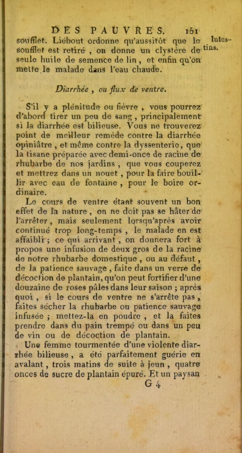 soufflet. Liébout ordonne qu’aussitôt que le soufflet est retiré , on donne un clystère de seule huile de semence de lin , et enfin qu’on mette.le malade dans l’eau chaude. Diarrhée , ou flux de ventre. S’il y a plénitude ou fièvre , vous pourrez d'abord tirer un peu de sang, principalement si la diarrhée est bilieuse. Vous ne trouverez point de meilleur remède contre la diarrhée opiniâtre , et même contre la dyssenteric, que la tisane préparée avec demi-once de racine de rhubarbe de nos jardins , que vous couperez et mettrez dans un nouet , pour la faire bouil- lir avec eau de fontaine , pour le boire or- dinaire. Le cours de ventre étant souvent un bon effet de la nature , on ne doit pas se hâter de’ l’arrêter, mais seulement lorsqu’après avoir continué trop long-temps , le malade en est affaibli ; ce qui arrivant , on donnera fort à propos une infusion de deux gros de la racine de notre rhubarbe domestique , ou au défaut , de la patience sauvage , faite dans un verre de décoction de plantain, qu’on peut fortifier d’une douzaine de roses pâles dans leur saison ; après quoi , si le cours de ventre ne s’arrête pas , faites sécher la rhubarbe ou patience sauvage infusée ; mettez-la en poudre , et la faites prendre dans du pain trempé ou dans un peu de vin ou de décoction de plantain. Une femme tourmentée d’une violente diar- rhée bilieuse , a été parfaitement guérie en avalant, trois matins de suite à jeun , quatre onces de sucre de plantain épuré. Et un paysan G 4