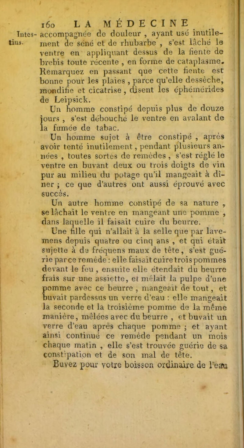 tius. I 160 LA MÉDECINE ment de séné et de rhubarbe , s’est lâché le ventre en appliquant dessus de la fiente de brebis toute récente , en forme de cataplasme. Remarquez en passant que cette fiente est bonne pour les plaies , parce qu’elle dessèche, mondifie et cicatrise , disent les éphémérides de Leipsick. Un homme constipé depuis plus de douze jours , s’est débouché le ventre en avalant de la fumée de tabac. Un homme sujet à être constipé , après avoir tenté inutilement, pendant plusieurs an- nées , toutes sortes de remèdes , s’est réglé le ventre en buvant deux ou trois doigts de vin pur au milieu du potage qu’il mangeait à dî- ner ; ce que d’autres ont aussi éprouvé avec succès. Un autre homme constipé de sa nature , se lâchait le ventre en mangeant une pomme , dans laquelle il faisait cuire du beurre. Une fille qui n’allait à la selle que par lave- mens depuis quatre ou cinq ans , et qui était sujette à de fréquens maux de tête, s’est gué- rie parce remède : elle faisait cuire trois pommes devant le feu , ensuite elle étendait du beurre frais sur une assiette, et mêlait la pulpe d’une pomme avec ce beurre , mangeait de tout, et buvait pardessus un verre d’eau : elle mangeait la seconde et la troisième pomme de la même manière, mêlées avec du beurre , et buvait un verre d’eau après chaque pomme ; et ayant ainsi continué ce remède pendant un mois chaque matin , elle s’est trouvée guérie de sa constipation et de son mal de tête. Buvez pour votre boisson ordinaire de Team