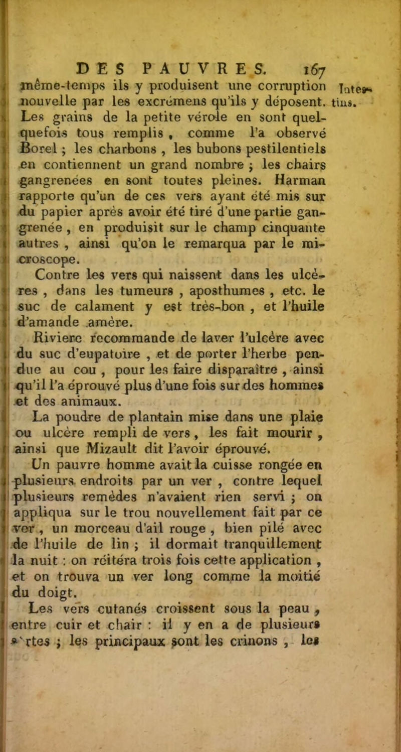 même-temps ils y produisent une corruption Les grains de la petite vérole en sont quel- quefois tous remplis , comme l’a observé Borel ; les charbons , les bubons pestilentiels en contiennent un grand nombre j les chairs gangrenées en sont toutes pleines. Harman rapporte qu’un de ces vers ayant été mis sur du papier après avoir été tiré d’une partie gan- grenée , en produisit sur le champ cinquante autres , ainsi qu’on le remarqua par le mi- croscope. Contre les vers qui naissent dans les ulcè- res , dans les tumeurs , aposthumes , etc. le suc de calament y est très-bon , et l’huile d’amande .amère. Rivière recommande de laver l’ulcère avec du suc d’eupatoire , et de porter l’herbe pen- due au cou , pour les faire disparaître , ainsi qu’il l’a éprouvé plus d’une fois sur des hommes et des animaux. La poudre de plantain mise dans une plaie ou ulcère rempli de vers, les fait mourir , ainsi que Mizault dit l’avoir éprouvé. Un pauvre homme avait la cuisse rongée en plusieurs, endroits par un ver , contre lequel plusieurs remèdes n’avaient rien servi ; on appliqua sur le trou nouvellement fait par ce ver , un morceau d’ail rouge , bien pilé avec de l’huile de lin ; il dormait tranquillement la nuit : on réitéra trois fois cette application , et on trouva un ver long comme la moitié du doigt. Les vers cutanés croissent sous la peau , entre cuir et chair : il y en a de plusieurs « ' rtes ; les principaux sont les crânons , les Tnte#*