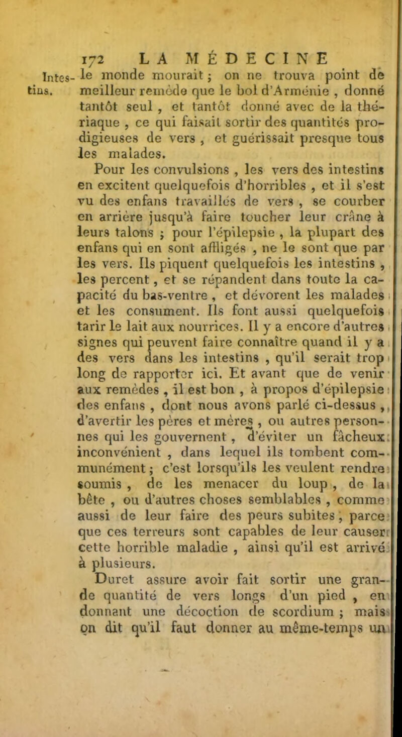 ïntes- Ie monde mourait ; on ne trouva point de tins. meilleur remède que le bol d’Arménie , donné tantôt seul , et tantôt donné avec de la thé- riaque , ce qui faisait sortir des quantités pro- digieuses de vers , et guérissait presque tous les malades. Pour les convulsions , les vers des intestins en excitent quelquefois d’horribles , et il s’est vu des enfans travaillés de vers , se courber en arrière jusqu’à faire toucher leur crâne à leurs talons ; pour l’épilepsie , la plupart des enfans qui en sont affligés , ne 1g sont que par les vers. Ils piquent quelquefois les intestins , les percent, et se répandent dans toute la ca- pacité du bas-ventre , et dévorent les malades et les consument. Ils font aussi quelquefois tarir le lait aux nourrices. Il y a encore d’autres signes qui peuvent faire connaître quand il y a des vers dans les intestins , qu’il serait trop long de rapporter ici. Et avant que de venir aux remèdes , il est bon , à propos d’épilepsie des enfans , dont nous avons parlé ci-dessus ,, d’avertir les pères et mères, ou autres person- nes qui les gouvernent, d’éviter un fâcheux: inconvénient , dans lequel ils tombent com- munément ; c’est lorsqu’ils les veulent rendre soumis , de les menacer du loup , de la» bête , ou d’autres choses semblables , comme aussi de leur faire des peurs subites, parce que ces terreurs sont capables de leur causer! cette horrible maladie , ainsi qu’il est arrivé à plusieurs. Duret assure avoir fait sortir une gran- de quantité de vers longs d’un pied , en donnant une décoction de scordium ; mais on dit qu’il faut donner au même-temps ua