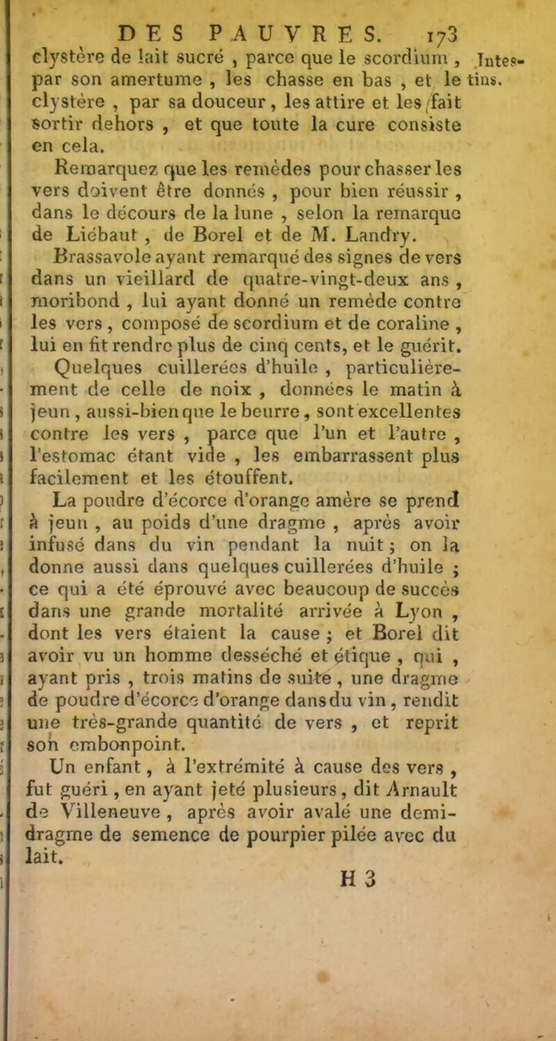 clystère de lait sucré , parce que le scordiüm , Tutc?- par son amertume , les chasse en bas , et le tius. clystère , par sa douceur, les attire et les/fait sortir dehors , et que toute la cure consiste en cela. Remarquez que les remèdes pourchasser les vers doivent être donnés , pour bien réussir , dans le décours de la lune , selon la remarqua de Lidbaut , de Borel et de M. Landry. Brassavole ayant remai'qué des signes devers dans un vieillard de quatre-vingt-deux ans , moribond , lui ayant donné un remède contra les vers , composé de scordiüm et de coraline , lui en fit rendre plus de cinq cents, et le guérit. Quelques cuillerées d’huile , particulière- ment de celle de noix , données le matin à jeun , aussi-bien que le beurre, sont excellentes contre les vers , parce que l’un et l’autre , l’estomac étant vide , les embarrassent plus facilement et les étouffent. La poudre d’écorce d’orange amère se prend à jeun , au poids d’une dragme , après avoir infusé dans du vin pendant la nuit ; on la donne aussi dans quelques cuillerées d’huile ; ce qui a été éprouvé avec beaucoup de succès dans une grande mortalité arrivée à Lyon , dont les vers étaient la cause ; et Borel dit avoir vu un homme desséché et étique , qui , ayant pris , trois matins de suite , une dragme de poudre d’écorce d’orange dans du vin, rendit une très-grande quantité de vers , et reprit son embonpoint. Un enfant, à l’extrémité à cause des vers , fut guéri, en ayant jeté plusieurs, dit Arnault de Villeneuve , après avoir avalé une derni- dragme de semence de pourpier pilée avec du lait.