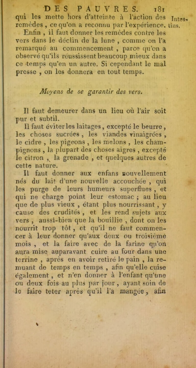 qui les mette hors d’atteinte à l’action des Enfin , il faut donner les remèdes contre les vers dans le déclin de la lune , comme on l’a remarqué au commencement , parce qu’on a observé qu’ils réussissent beaucoup mieux dans ce temps qu’en un autre. Si cependant le mal presse , on les donnera en tout temps. Aloyens de se garantir des vers. Il faut demeurer dans un lieu où l’air soit pur et subtil. Il faut éviter les laitages, excepté le beurre , les choses sucrées , les viandes vinaigrées , le cidre , les pigeons , les melons , les cham- pignons , la plupart des choses aigres , excepté le citron , la grenade , et quelques autres de cette nature. Il faut donner aux enfans nouvellement nés du lait d’une nouvelle accouchée , qui les purge de leurs humeurs superflues , et qui ne charge point leur estomac ; au lieu que de plus vieux , étant plus nourrissant , y cause des crudités , et les rend sujets aux vers , aussi-bien que la bouillie , dont on les nourrit trop tôt, et qu’il ne faut commen- cer à leur donner qu’aux deux ou troisième mois , et la faire avec de la farine qu’on aura mise auparavant cuire au four dans une terrine , après en avoir retiré le pain , la re- muant de temps en temps , afin qu’elle cuise également , et n’en donner à l’enfant qu’une ou deux fois au plus par jour, ayant soin de le faire teter après qu’il l’a mangée, afin Intes-