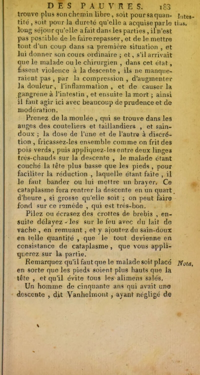 trouve plus son chemin libre, soit pour sa quan- i,lte8. tité , soit pour la dureté qu’elle a acquise parle tius. long séjour qu’elle a fait dans: les parties , il n’est pas possible de le faire repasser, et de le mettre tout d’un coup dans sa première situation , et lui donner son cours ordinaire ; et, s’il arrivait que le malade ou le chirurgien , dans cet état, fissent violence à la descente , ils ne manque- raient pas , par la compression , d’augmenter la douleur, l’inflammation, et de causer la gangrené à l’intestin , et ensuite la mort ; ainsi il faut agir ici avec beaucoup de prudence et de modération. Prenez de la moulée , qui se trouve dans les auges des couteliers et taillandiers , et sain- doux ; la dose de l’une et de l’autre à discré- tion , fricassez-les ensemble comme on frit des pois verds, puis appliquez-les entre deux linges très-chauds sur la descente , le malade étant couché la tête plus basse que les pieds , pour faciliter la réduction , laquelle étant faite , il le faut bander ou lui mettre un brayer. Ce cataplasme fera rentrer la descente en un quart, d’heure , si grosse qu’elle soit ; on peut faire fond sur ce remède , qui est très-bon. Pilez ou écrasez des crottes de brebis , en- suite délayez - les sur le feu avec du lait de vache , en remuant, et y ajoutez du sain-doux en telle quantité , que le tout devienne en consistance de cataplasme , que vous appli- querez sur la partie. Remarquez qu’il faut que le malade soit placé Nota, en sorte que les pieds soient plus hauts que la tête , et qu’il évite tous les alimens salés. Un homme de cinquante ans qui avait une descente , dit Vanhelmont , ayant négligé de