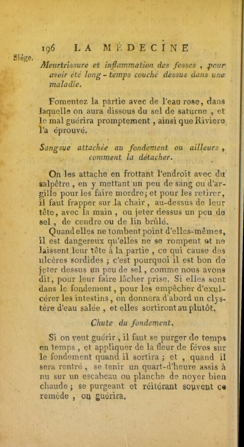 Sî îego. Meurtrissure et inflammation des fesses , pour avoir été long - temps couche dessus dans une maladie. Fomentez la partie avec de l'eau rose, dans laquelle on aura dissous du sel de Saturne , et le mal guérira promptement, ainsi queRiviere l’a éprouvé. Sangsue attachée au fondement ou ailleurs , comment la détacher. On les attache en frottant l’endroit avec du salpêtre , en y mettant un peu de sang ou d’ar- güle pour les faire mordre ; et pour les retirer, il faut frapper sur la chair , au-dessus de leur tête, avec la main , ou jeter dessus un peu de sel , de cendre ou de lin brûlé. Quand elles ne tombent point d’elles-mêmes, il est dangereux qu’elles ne se rompent et ne laissent leur tête à la partie , ce qui cause des ulcères sordides ; c’est pourquoi il est bon de jeter dessus un peu de sel, comme nous avons dit, pour leur faire lâcher prise. Si elles sont dans le fondement, pour les empêcher d’exul- cérer les intestins, on donnera d’abord un clys- tère d:eau salée , et elles sortiront au plutôt. Chute du fondement. Si on veut guérir , il faut se purger de temps en temps , çt appliquer de la fleur de fèves sur le fondement quand il sortira ; et , quand il sera rentré , se tenir un quart-d’heure assis h nu sur un escabeau ou planche de noyer bien chaude ; se purgeant et réitérant souvent ce remède , ou guérira.