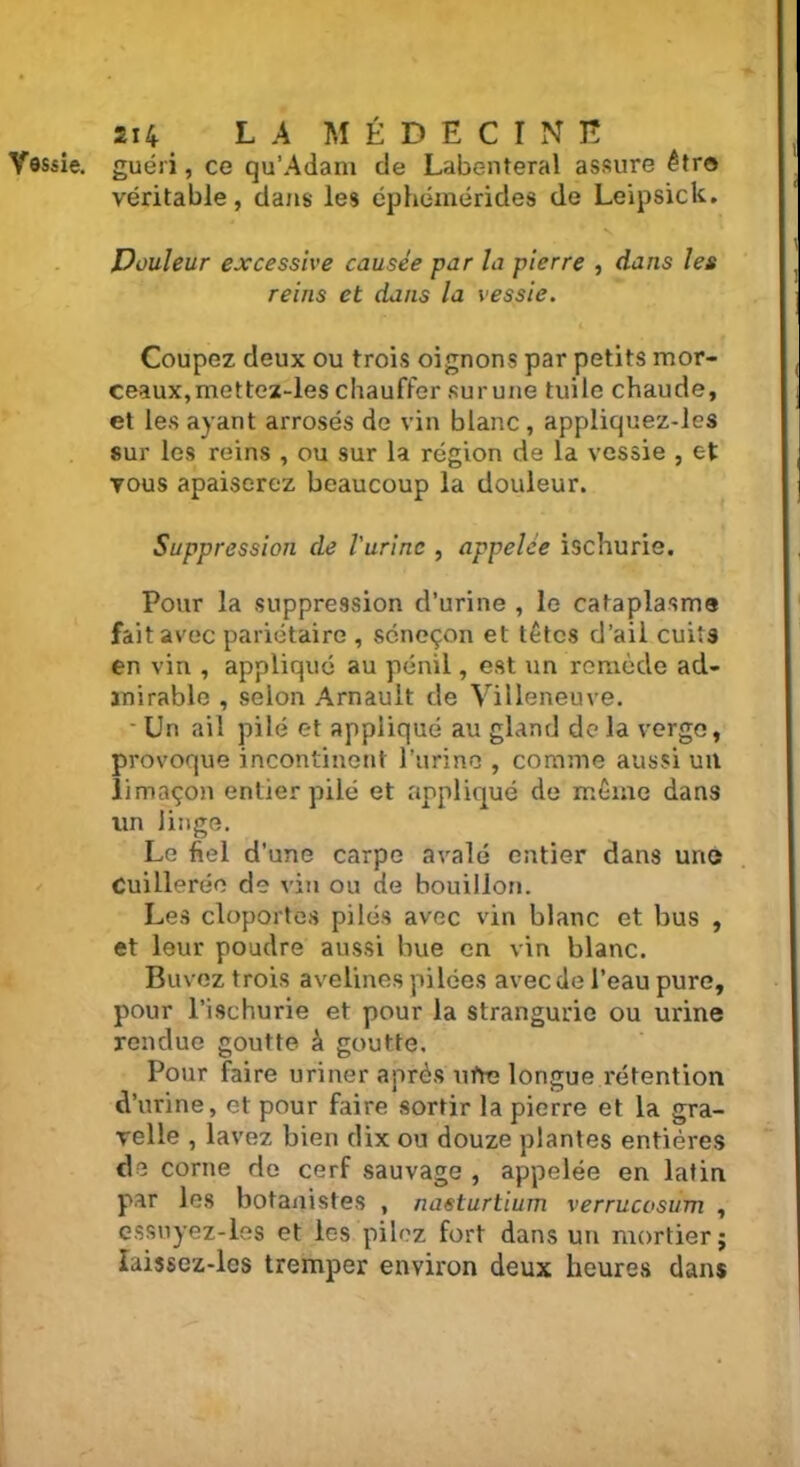 Vessie, guéri, ce qu’Adam de Labenteral assure être véritable, dans les éphémérides de Leipsick. Douleur excessive causée par la pierre , dans les reins et dans la vessie. Coupez deux ou trois oignons par petits mor- ceaux, mettez-les chauffer surune tuile chaude, et les ayant arrosés de vin blanc , appliquez-les sur les reins , ou sur la région de la vessie , et vous apaiserez beaucoup la douleur. Suppression de l'urine , appelée ischurie. Pour la suppression d’urine , le cataplasme fait avec pariétaire , séneçon et têtes d’aii cuits en vin , appliqué au pénil, est un remède ad- mirable , selon Arnault de Villeneuve. ■ Un ail pilé et appliqué au gland delà verge, provoque incontinent l’urine , comme aussi un limaçon entier pilé et appliqué de même dans un linge. Le fiel d’une carpe avalé entier dans une Cuillerée de vin ou de bouillon. Les cloportes pilés avec vin blanc et bus , et leur poudre aussi bue en vin blanc. Buvez trois avelines pilées avec de l’eau pure, pour l’ischurie et pour la strangurie ou urine rendue goutte à goutte. Pour faire uriner après ufie longue î-étention d’urine, et pour faire sortir la pierre et la gra- velle , lavez bien dix ou douze plantes entières de corne de cerf sauvage , appelée en latin par les botanistes , nasturtium verrucosum , essuyez-les et les pilez fort dans un mortier; îaissez-lcs tremper environ deux heures dans