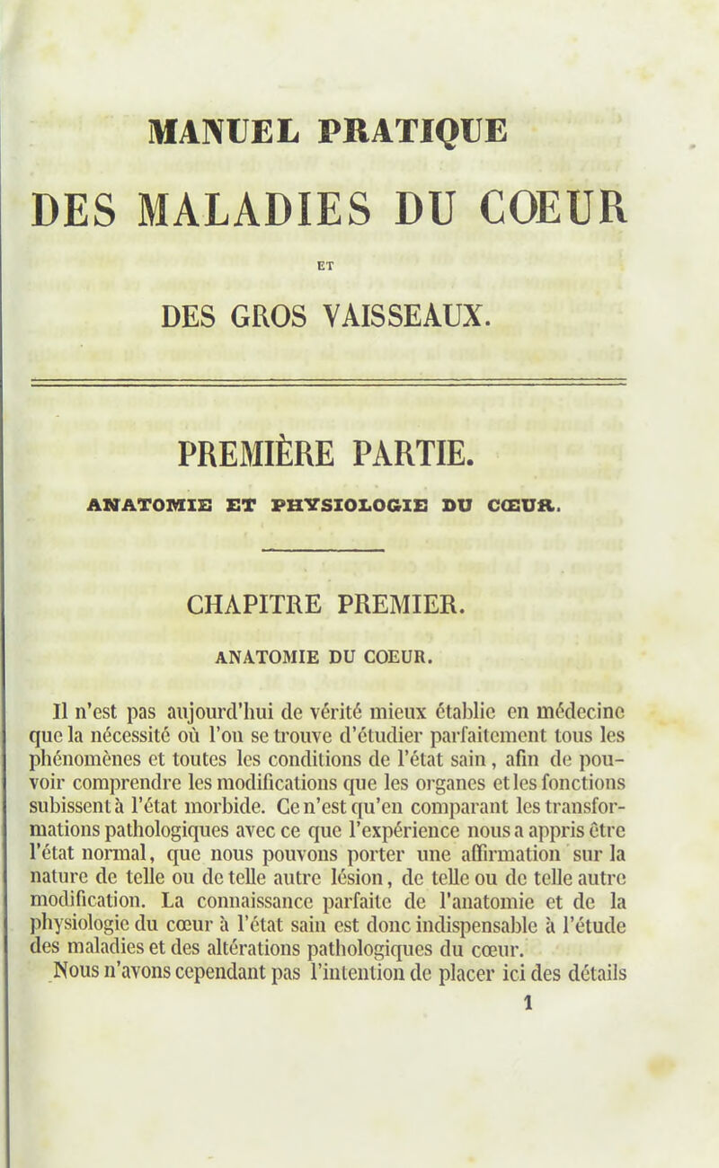 DES MALADIES DU COEUR ET DES GROS VAISSEAUX. PREMIÈRE PARTIE. ASTATOMIE ET PHYSIOLOGIE SU CŒUR. CHAPITRE PREMIER. ANAT05IIE DU COEUR. Il n'est pas aujourd'hui de vérité mieux établie en médecine que la nécessite où l'on se trouve d'étudier parfaitement tous les phénomènes et toutes les conditions de l'état sain, afin de pou- voir comprendre les modificîitions que les organes et les fonctions subissent à l'état morbide. Ce n'est qu'en comparant les transfor- mations pathologiques avec ce que l'expérience nous a appris être l'état nonnal, que nous pouvons porter une affirmation sur la nature de telle ou de telle autre lésion, de telle ou de telle autre modification. La connaissance parfaite de l'anatomie et de la physiologie du cœur à l'état sain est donc indispensable à l'étude des maladies et des altérations patiiologiques du cœur. Nous n'avons cependant pas l'iulenlion de placer ici des détails