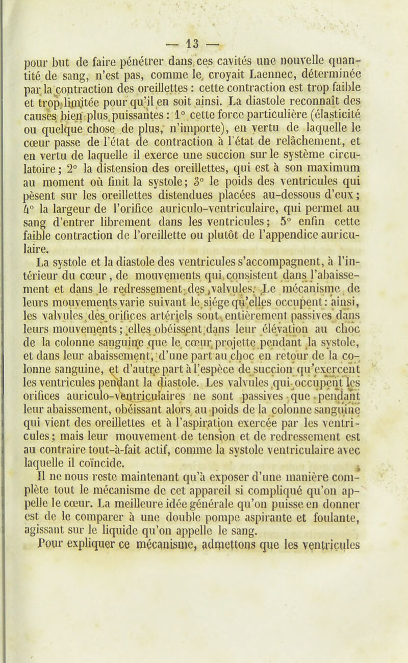 pour but de faire pénétrer daus ces cavités une nouvelle quan- tité de sang, n'est pas, comme le, croyait Laennec, déterminée par la contraction des oreillettes : cette contraction est trop faible et trop;«limjtée pour qu'il en soit ainsi. La diastole reconnaît des causes bien plus, puissantes : 1° cette force particulière (élasticité ou quelque chose de plus, n'importe), en vertu de laquelle le cœur passe de l'état de contraction à l'état de relâchement, et en vertu de laquelle il exerce une succion sur le système circu- latoire; 2° la distension des oreillettes, qui est à son maximum au moment où finit la systole ; 3° le poids des ventricules qui pèsent sur les oreillettes distendues placées au-dessous d'eux ; 6° la largeur de l'orifice auriculo-ventriculaire, qui permet au sang d'entrer librement dans les ventricules ; 5° enfin cette faible contraction de l'oreillette ou plutôt de l'appendice auricu- laire. La systole et la diastole des ventricules s'accompagnent, à l'in- térieur du cœur, de mouvements qui, consistent dans l'abaisse- ment et dans le redressement; des,valvules; Le mécanisme de leurs mouvements varie suivant le, siège qu'elles occupent: ainsi, les valvules,des,orifices artériels sont,entièrement passives dans leurs mouvements;.elles obéissent,dans leur élévation au choc de la colonne sanguiiïe que le cœiu; projette peindant h systole, et dans leur abaissement, d'une part au choc en retour de la co- lonne sanguine, ^t d'autr.e part à l'espèce de succion qu'exercent les ventricules pendant la diastole. Les valvules ,qui-^occupcnt les orifices auriculo-vWdculaires ne sont passives-que .pendant leur abaissement, obéissant alors au poids de la colonne sanguine qui vient des oreillettes et à l'aspiration exercée par les ventri- cules ; mais lem* mouvement de tension et de redressement est au contraire tout-à-fait actif, comme la systole ventriculaire avec laquelle il coïncide. ^ Il ne nous reste maintenant qu'à exposer d'une manière com- plète tout le mécanisme de cet appareil si compliqué qu'on ap- pelle le cœur. La meilleure idée générale qu'on puisse en donner est de le comparer à une double pompe aspirante et foulante, agissant sur le liquide qu'on appelle le sang. Pour expliquer ce mécauisnie, admettons que les ventricules