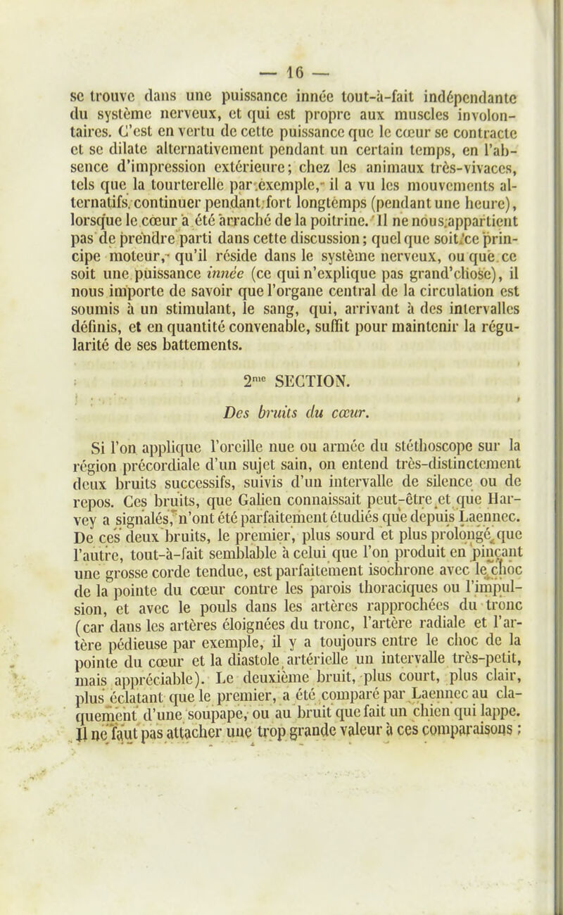 1 ■- 16 — se trouve dans une puissance innée lout-à-fait indépendante du système nerveux, et qui est propre aux muscles involon- taires. C'est en vertu de cette puissance que le cœur se contracte et se dilate alternativement pendant un certain temps, en l'ab- sence d'impression extérieure; chez les animaux très-vivaces, tels que la tourterelle par .exemple,- il a vu les mouvements al- ternatifs, continuer pendant-fort longtemps (pendantune heure), lorsque le cœur a été arraché de la poitrine. 11 ne nous.appartient pas de prendre parti dans cette discussion; quelque soit;ce prin- cipe moteur,-qu'il réside dans le système nerveux, ou que. ce soit une puissance i7înée (ce qui n'explique pas grand'chose), il nous importe de savoir que l'organe central de la circulation est soumis à un stimulant, le sang, qui, arrivant à des intervalles définis, et en quantité convenable, suffit pour maintenir la régu- larité de ses battements. 2>'' SECTION. Des bruits du cœur. Si l'on applique l'oreille nue ou armée du stéthoscope sur la région précordiale d'un sujet sain, on entend très-distinctement deux bruits successifs, suivis d'un intervalle de silence ou de repos. Ces bruits, que Gahen connaissait peut-être et qiie Har- vey a signalés,n'ont été parfaitement étudiés que depuis Laennec. De ces deux bruits, le premier, plus sourd et plus prolongé^que l'autre, tout-à-fait semblable à celui que l'on produit en'pinçant une grosse corde tendue, est parfaitement isochrone avec lexnôc de la pointe du cœur contre les parois thoraciques ou l'impul- sion, et avec le pouls dans les artères rapprochées du tronc (car dans les artères éloignées du tronc, l'artère radiale et l'ar- tère pédieuse par exemple, il y a toujours entre le choc de la pointe du cœur et la diastole, artérielle un intervalle très-petit, mais appréciable). Le deuxième bruit, plus court, plus clair, plus éclatant que le premier, a été comparé par Laennec au cla- querncnt d'une soupape, ou au bruit que fait un chien qui lappe. Ji ne faut pas attacher une trop grande valeur à ces comparaisons ;