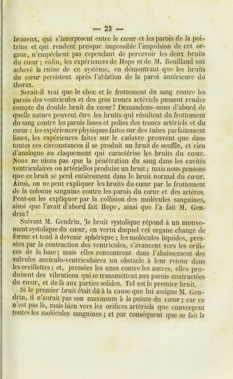 braiieux, qui s'interposent entre le cœur et les parois de la poi- trine et qui rendent presque impossible l'impulsion de cet or- gane, n'empêchent pas cependant de percevoir les deux bruits du cœur; enfin, les expériences de Hope et de M. Bouillaud ont achevé la ruine de ce système, en démontrant que les bruits du cœur persistent après l'ablation de la paroi antérieure du thorax. Serait-il vrai que le choc et le frottement du sang contre les parois des ventricules et des gros troncs actériels pussent rendre compte du double bruit du cœur? Demandons-nous d'abord de quelle nature peuvent être les bruits qui résultent du frottement du sang contre les parois lisses et pohes des troncs artériels et du cœur : les expériences physiques faites sur des tubes parfaitement lisses, les expériences faites sur le cadavre prouvent que dans toutes ces circonstances il se produit un bruit de souffle, et rien d'analogue au claquement qui caractérise les bruits du cœur. Nous ne nions pas que la pénétration du sang dans les cavités ventriculaires ou artérielles produise un bruit ; mais nous pensons que ce bruit se perd entièrement dans le bruit normal du cœur. Ainsi, on ne peut expliquer les bruits du cœur par le frottement de la colonne sanguine contre les parois du cœur et des artères. Peut-on les expliquer par la collision des molécules sanguines, ainsi que l'avait d'abord fait Hope, ainsi que l'a fait M. Gen- drin? Suivant M. Gendrin, 'le bruit systolique répond à un mouve- ment systolique du cœur, en vertu duquel cet organe change de forme et tend h devenir sphérique; les molécules liquides, pres- sées par la contraction des ventricules, s'avancent vers les orifi- ces de la base ; mais elles rencontrent dans l'abaissement des valvules auriculo-ventriculaires un obstacle à leur retour dans les oreillettes ; et, pressées les unes contre les autres, elles pro- duisent des vibrations qui se transmettent aux parois contractées du cœur, et de là aux parties solides. Tel est le premier bruit. Si le premier bruit était dû à la cause que lui assigne M. Gen- drin, il n'aurait pas son maximum à la pointe du cœur ; car ce n'est pas là, mais bien vers les orifices artériels que convergent toutes les molécules sanguines ; et par conséquent que se fait la