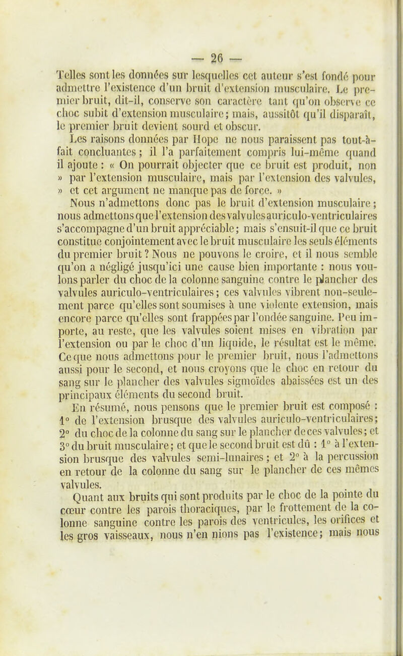 Telles sont les données sur lesquelles cet auteur s'est fonde; pour admettre l'existence d'un bruit d'extension musculaire. Le pre- mier bruit, dit-il, conserve son caractère tant qu'on observe ce choc subit d'extension musculaire; mais, aussitôt qu'il disparaît, le premier bruit devient sourd et obscur. Les raisons données par Ilope ne nous paraissent pas tout-h- fait concluantes ; il l'a parfaitement compris lui-même quand il ajoute : « On pourrait objecter que ce bruit est produit, non » par l'extension musculaire, mais par l'extension des valvules, » et cet argument ne manque pas de force. » Nous n'admettons donc pas le bruit d'extension musculaire ; nous admettons que l'extension desvalvulesauriculo-ventriculaires s'accompagne d'un bruit appréciable ; mais s'ensuit-il que ce bruit constitue conjointement avec le bruit musculaire les seuls éléments du premier bruit ? Nous ne pouvons le croire, et il nous semble qu'on a négligé jusqu'ici une cause bien importante : nous vou- lons parler du choc de la colonne sanguine contre le plancher des valvules auriculo-ventriculaires ; ces valvules vibrent non-seule- ment parce qu'elles sont soumises à une violente extension, mais encore parce qu'elles sont frappées par l'ondée sanguine. Peu im- porte, au reste, que les valvules soient mises en vibration par l'exteusion ou par le choc d'un liquide, le résultat est le même. Ce que nous admettons pour le premier bruit, nous l'admettons aussi pour le second, et nous croyons cpie le choc en retour du sang sur le plancher des valvules sigmoïdes abaissées est un des principaux éléments du second bruit. En résumé, nous pensons que le premier bruit est composé : 1° de l'extension brusque des valvules auriculo-ventriculaires; 2° du choc de la colonne du sang sur le plancher de ces valvules ; et 3° du bruit musculaire ; et que le second bruit est dû : 1° à l'exten- sion brusque des valvules semi-lunaires ; et 2 h la percussion en retour de la colonne du sang sur le plancher de ces mêmes valvules. Quant aux bruits qui sont produits par le choc de la pomte du cœur contre les parois thoraciques, par le frottement de la co- lonne sanguine contre les parois des ventricules, les orifices et les gros vaisseaux, nous n'en nions pas l'existence; mais nous