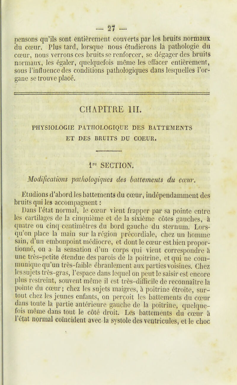 pensons qu'ils sont entièrement couverts par les bruits normaux du cœur. Plus tard, lorsque nous étudierons la pathologie du cœur, nous verrons ces bruits se renforcer, se dégager des bruits normaux, les égaler, quelquefois même les effacer entièrement, sous l'influence des conditions pathologiques dans lesquelles l'or- gane se trouve placé. CHAPITRE III. PHYSIOLOGIE PATHOLOGIQUE DES BATTEMENTS ET DES BRUITS DU COEUR. l-- SECTION. Modifications 'pathologiques des battements du cœur. Etudions d'aljord les battements du cœur, indépendamment des bruits qui les accompagnent : Dans l'état normal, le cœur vient frapper par sa pointe entre les cartilages de la cinquième et de la sixième côtes gauches, à quatre ou cinq centimètres du bord gauche du sternum. Lors- qu'on place la main sur la région précordiale, chez un honmie sain, d'un embonpoint médiocre, et dont le cœur est bien proi)or- tionné, on a la sensation d'un cori)s qui vient corresi)ondre à une très-petite étendue des parois de la poitrine, et qui ne com- munique qu'un très-faible ébranlement aux parties voisines. Chez les sujets très-gras, l'espace dans lequel on peut le saisir est encore plus restreint, souvent mémo il est très-difficile de reconnaître la pointe du cœur; chez les sujets maigres, à poitrine étroite, sur- tout chez les jeunes enfants, on perçoit les battements du cœur dans toute la partie antérieure gauche de la poitrine, quelque- fois môme dans tout le côté droit. Les battements du cœur à l'état normal coïncident avec la systole des ventricules, et le choc