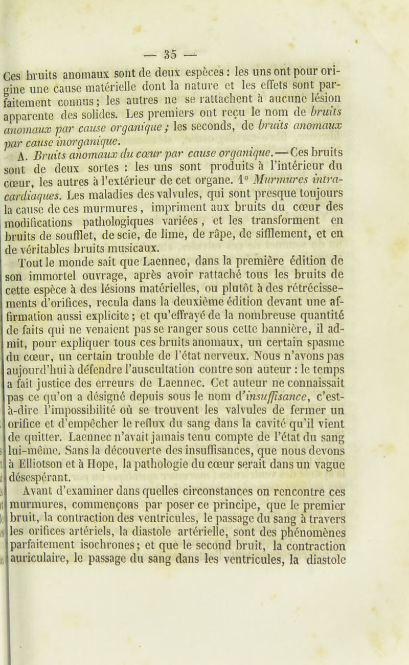 Ces bruits anomaux sont de deux espèces : les uns ont pour ori- gine une cause matérielle dont la nature et les effets sont par- faitement connus ; les autres ne se rattachent h aucune lésion apparente des solides. Les premiers ont reçu le nom de bruits anoinaucc par cause organique ; les seconds, de bruits anomaux par cause inorganique. A. Bruits ayiomaux du cœur par cause organique.—^Ces bruits sont de deux sortes : les uns sont produits à l'intérieur du cœur, les autres à l'extérieur de cet organe. 1° Miirmures intra- cardiaques. Les maladies des valvules, qui sont presque toujours la cause de ces murmures, impriment aux bruits du cœur des modifications pathologiques variées, et les transforment en bruits de soufflet, de scie, de lime, de râpe, de sifflement, et en de véritables bruits musicaux. Tout le monde sait que Laennec, dans la première édition de son immortel ouvrage, après avoir rattaché tous les bruits de cette espèce à des lésions matérielles, ou plutôt h des rétrécisse- ments d'orifices, recula dans la deuxième édition devant une af- firmation aussi explicite ; et qu'effrayé de la nombreuse quantité de faits qui ne venaient passe ranger sous celte bannière, il ad- mit, pour expliquer tous ces bruits anomaux, un certain spasme du cœur, un certain trouble do l'état nerveux. Nous n'avons pas aujourd'hui à défendre l'auscultation contre son auteur : le tciups a fait justice des erreurs de Laennec, Cet auteur ne connaissait pas ce qu'on a désigné depuis sous le nom ({'insuffisance, c'est- h-dire l'impossibilité où se trouvent les valvules de fermer un orifice et d'empêcher le reflux du sang dans la cavité qu'il vient de quitter. Laennec n'avait jamais tenu compte de l'état du sang i lui-même. Sans la découverte des insuffisances, que nous devons I à Elliotson et h Hope, la pathologie du cœur serait dans un vague II désespérant. Avant d'examiner dans quelles circonstances on rencontre ces murmures, commençons par poser ce principe, que le premier bruit, la contraction des ventricules, le passage du sang à travers les orifices artériels, la diastole artérielle, sont des phénomènes parfaitement isochrones; et que le second bruit, la contraction ,, auriculaire, le passage du sang dans les ventricules, la diastole