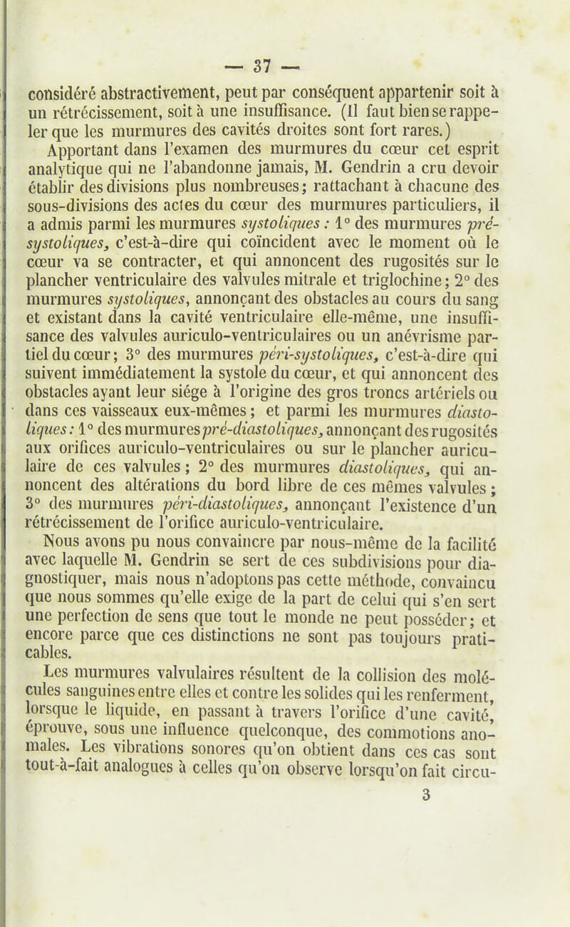 considéré abstractivement, peut par conséquent appartenir soit à un rétrécissement, soit à une insuffisance, (Il faut bien se rappe- ler que les murmures des cavités droites sont fort rares.) Apportant dans l'examen des murmures du cœur cet esprit analytique qui ne l'abandonne jamais, M. Gendrin a cru devoir établir des divisions plus nombreuses; rattachant h chacune des sous-divisions des actes du cœur des murmures particuliers, il a admis parmi les murmures systoliques : 1° des murmures pré- systoLiques, c'est-à-dire qui coïncident avec le moment où le cœur va se contracter, et qui annoncent des rugosités sur le plancher ventriculaire des valvules mitrale et triglochine ; 2 des murmures systoliques, annonçant des obstacles au cours du sang et existant dans la cavité ventriculaire elle-même, une insuffi- sance des valvules auriculo-ventriculaires ou un anévrisme par- tiel du cœur; 3° des murmures péri-systoU'ques, c'est-à-dire qui suivent immédiatement la systole du cœur, et qui annoncent des obstacles ayant leur siège à l'origine des gros troncs artériels ou dans ces vaisseaux eux-mêmes ; et parmi les murmures diasto- liqiies ; 1° des murmures pj^é-diastoLiques^ annonçant des rugosités aux orifices auriculo-ventriculaires ou sur le plancher auricu- laii-e de ces valvules ; 2° des murmures diastoliques, qui an- noncent des altérations du bord libre de ces mêmes valvules ; 3° des murmures péri-diastoLiques, annonçant l'existence d'un rétrécissement de l'orifice auriculo-ventriculaire. Nous avons pu nous convaincre par nous-mêmc de la facilité avec laquelle M. Gendrin se sert de ces subdivisions pour dia- gnostiquer, mais nous n'adoptons pas cette méthode, cojivaincu que nous sommes qu'elle exige de la part de celui qui s'en sert une perfection de sens que tout le monde ne peut })osscder; et encore parce que ces distinctions ne sont pas toujours prati- cables. Les murmures valvulaires résultent de la collision des molé- cules sanguines entre elles et contre les solides qui les renferment, lorsque le liquide, en passant à travers l'orifice d'une cavité' éprouve, sous une influence quelconque, des commotions ano- males. Les vibrations sonores qu'on obtient dans ces cas sont tout-à-fait analogues à celles qu'on observe lorsqu'on fait circu- 3