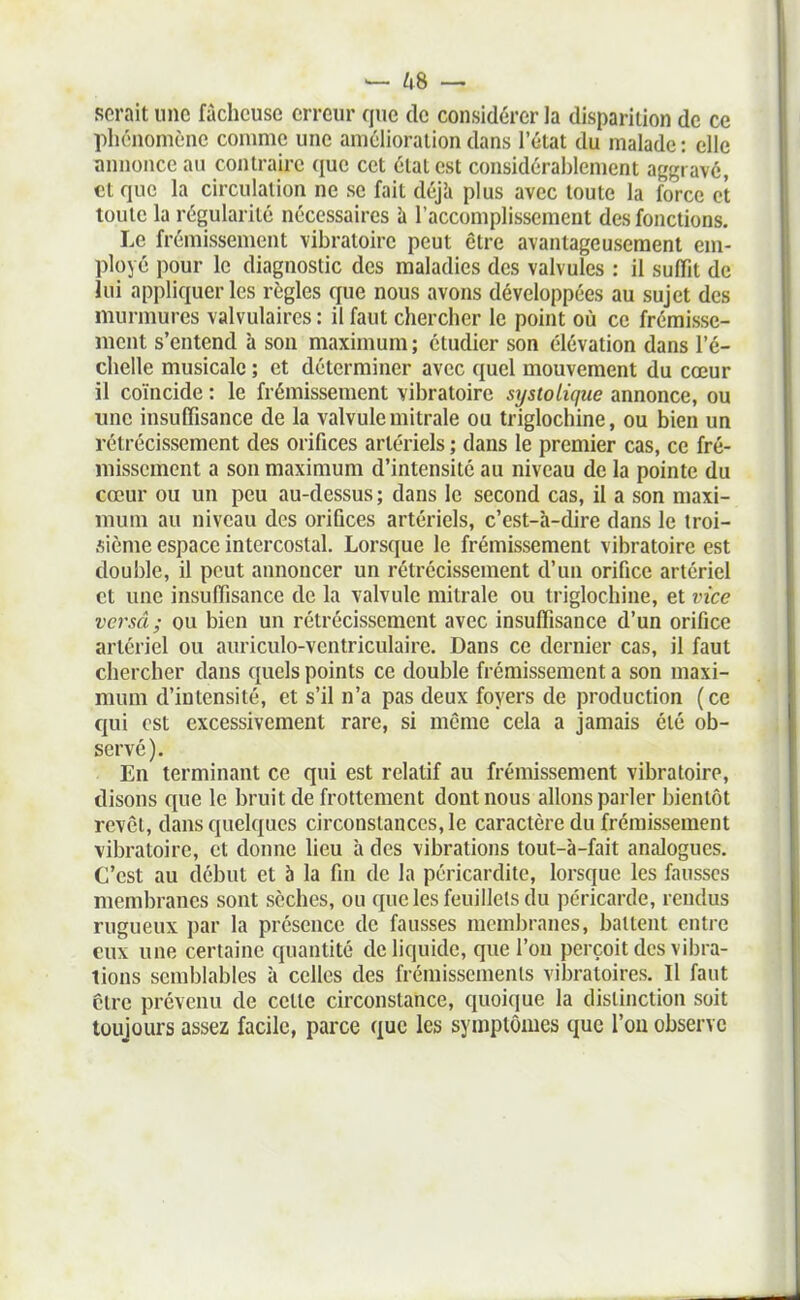 serait une fâcheuse erreur que de considérer la disparition de ce phénomène comme une amélioration dans l'état du malade : elle annonce au contraire que cet état est considérablement aggravé, et que la circulation ne se fait déjh plus avec toute la force et toute la régularité nécessaires à l'accomplissement des fonctions. Le frémissement vibratoire peut être avantageusement em- ployé pour le diagnostic des maladies des valvules : il suffît de lui appliquer les règles que nous avons développées au sujet des murmures valvulaires : il faut chercher le point où ce frémisse- ment s'entend à sou maximum ; étudier son élévation dans l'é- chelle musicale ; et déterminer avec quel mouvement du cœur il coïncide : le frémissement vibratoire systoLique annonce, ou une insuffisance de la valvule mitrale ou triglochine, ou bien un rétrécissement des orifices artériels ; dans le premier cas, ce fré- missement a son maximum d'intensité au niveau de la pointe du cœur ou un peu au-dessus ; dans le second cas, il a son maxi- mum au niveau des orifices artériels, c'est-à-dire dans le troi- sième espace intercostal. Lorsque le frémissement vibratoire est double, il peut annoncer un rétrécissement d'un orifice artériel et une insuffisance de la valvule mitrale ou triglochine, et vice versâ ; ou bien un rétrécissement avec insuffisance d'un orifice artériel ou auriculo-ventriculaire. Dans ce dernier cas, il faut chercher dans quels points ce double frémissement a son maxi- mum d'intensité, et s'il n'a pas deux foyers de production (ce qui est excessivement rare, si même cela a jamais été ob- servé). En terminant ce qui est relatif au frémissement vibratoire, disons que le bruit de frottement dont nous allons parler bientôt revêl, dans quelques circonstances, le caractère du frémissement vibratoire, et donne lieu à des vibrations tout-à-fait analogues. C'est au début et à la fin de la péricardite, lorsque les fausses membranes sont sèches, ou que les feuillets du péricarde, rendus rugueux par la présence de fausses membranes, battent entre eux une certaine quantité de liquide, que l'on perçoit des vibra- lions semblables à celles des frémissemenls vibratoires. Il faut cire prévenu de cette circonstance, quoi(iue la distinction soit toujours assez facile, parce que les symptômes que l'on observe