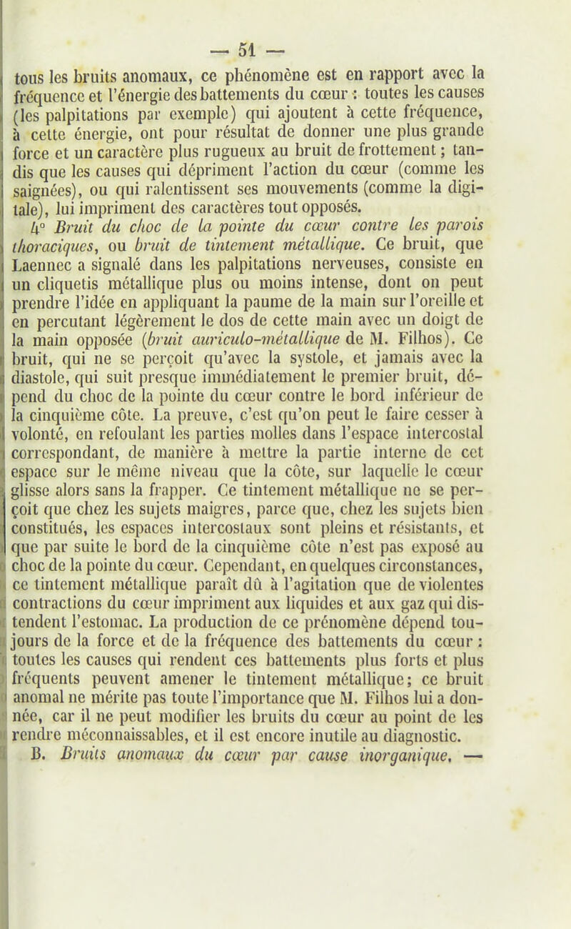 tous les bruits anomaux, ce phénomène est en rapport avec la fréquence et l'énergie des battements du cœur : toutes les causes (les palpitations par exemple) qui ajoutent à cette fréquence, à cette énergie, ont pour résultat de donner une plus grande force et un caractère plus rugueux au bruit de frottement ; tan- dis que les causes qui dépriment l'action du cœur (comme les saignées), ou qui ralentissent ses mouvements (comme la digi- tale), lui impriment des caractères tout opposés. k Bruit du choc de la pointe du cœur contre Les parois thoracigues, ou bruit de tintement métallique. Ce bruit, que Laennec a signalé dans les palpitations nerveuses, consiste en un cliquetis métallique plus ou moins intense, dont on peut prendre l'idée en appliquant la paume de la main sur l'oreille et en percutant légèrement le dos de cette main avec un doigt de la main opposée {b-uit auricido-métallique de M. Filhos). Ce bruit, qui ne se perçoit qu'avec la systole, et jamais avec la diastole, qui suit presque immédiatement le premier bruit, dé- pend du choc de la pointe du cœur contre le bord inférieur de la cinquième côte. La preuve, c'est qu'on peut le faire cesser à volonté, en refoulant les parties molles dans l'espace intercostal correspondant, de manière à mettre la partie interne de cet espace sur le même niveau que la côte, sur laquelle le cœur glisse alors sans la frapper. Ce tintement métallique ne se per- çoit que chez les sujets maigres, parce que, chez les sujets bien constitués, les espaces intercostaux sont pleins et résistants, et que par suite le bord de la cinquième côte n'est pas exposé au choc de la pointe du cœur. Cependant, en quelques circonstances, ce tintement métallique paraît dû à l'agitation que de violentes contractions du cœur impriment aux liquides et aux gaz qui dis- tendent l'estomac. La production de ce prénomène dépend tou- jours de la force et de la fréquence des battements du cœur : toutes les causes qui rendent ces battements plus forts et plus fréquents peuvent amener le tintement métallique; ce bruit anomal ne mérite pas toute l'importance que M. Filhos lui a don- née, car il ne peut modifier les bruits du cœur au point de les rendre méconnaissables, et il est encore inutile au diagnostic. B. Bruits anomaux du cœur par cause inorganique, —