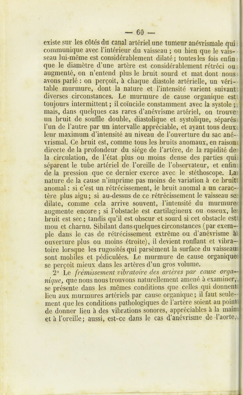 existe sur les côtés du canal artériel une tumeur auévrismale qui communique avec l'intérieur du vaisseau ; ou bien que le vais- seau lui-même est considérablement dilaté; toutes les fois enfin que le diamètre d'une artère est considérablement rétréci ou augmenté, on n'entend plus le bruit sourd et mat dont nous avons parlé : on perçoit, à chaque diastole artérielle, un véri- table murmure, dont la nature et l'intensité varient suivant, diverses circonstances. Le murmure de cause organique esti toujours intermittent ; il coïncide constamment avec la systole ; ; mais, dans quelques cas rares d'anévrisme artériel, on trouve un bruit de souffle double, diastolique et systolique, séparés- l'un de l'autre par un intervalle appréciable, et ayant tous deuxi leur maximum d'intensité au niveau de l'ouverture du sac ané- vrismal. Ce bruit est, comme tous les bruits anomaux, en raisoni directe de la profondeur du siège de l'artère, de la rapidité de. la circulation, de l'état plus ou moins dense des parties quii séparent le tube artériel de l'oreille de l'observateur, et enfmi de la pression que ce dernier exerce avec le stéthoscope. Laa nature de la cause n'imprime pas moins de variation à ce bruitt anomal : si c'est un rétrécissement, le bruit anomal a un carac- tère plus aigu ; si au-dessus de ce rétrécissement le vaisseau se: dilate, comme cela arrive souvent, l'intensité du murmurée augmente encore ; si l'obstacle est cartilagineux ou osseux, lee bruit est sec ; tandis qu'il est obscur et sourd si cet obstacle cstt mou et charnu. Sibilant dans quelques cuxonstances (par exem- ple dans le cas de rétrécissement extrême ou d'anévrisme àà ouverture plus ou moins étroite), il devient ronflant et vibra- toire lorsque les rugosités qui parsèment la surface du vaisseauu sont mobiles et pédiculées. Le murmure de cause organiquee se perçoit mieux dans les artères d'un gros volume. 2° Le frémissement vibratoire des ancres par cause orga— nicfue, que nous nous trouvons naturellement amené à examiner,-, se présente dans les mômes conditions que celles qui donnenli lieu aux murmures artériels par cause organique ; il faut seule- ment que les conditions pathologiques de l'artère soient au pointt de donner lieu à des vibrations sonores, appréciables à la mainn et à l'oreille; aussi, est-ce dans le cas d'anévrisme de l'aorte,.