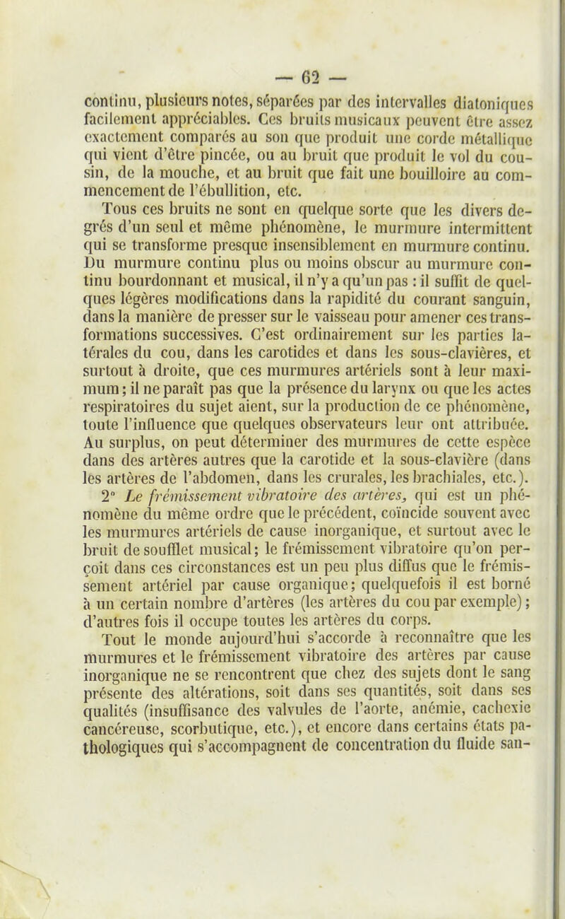 coniiini, plusieurs notes, séparées par des inlervalles diatoniques facilement appréciai)lcs. Ces l)ruils musicaux peuvent être assez exactement comparés au son que produit une corde métalli(pie qui vient d'être pincée, ou au bruit que produit le vol du cou- sin, de la mouche, et au bruit que fait une bouilloire au com- mencement de l'ébullition, etc. Tous ces bruits ne sont en quelque sorte que les divers de- grés d'un seul et même phénomène, le murmure intermittent qui se transforme presque insensil)lement en munnure continu. Du murmure continu plus ou moins o])scur au murmure con- tinu bourdonnant et musical, il n'y a qu'un pas : il suffit de quel- ques légères modifications dans la rapidité du courant sanguin, dans la manière de presser sur le vaisseau pour amener ces trans- formations successives. C'est ordinairement sur les parties la- térales du cou, dans les carotides et dans les sous-clavières, et surtout à droite, que ces murmures artériels sont à leur maxi- mum ; il ne paraît pas que la présence du larynx ou que les actes respiratoires du sujet aient, sur la production de ce phénomène, toute l'influence que quelques observateurs leur ont attribuée. Au surplus, on peut déterminer des murmures de cette espèce dans des artères autres que la carotide et la sous-clavière (dans les artères de l'abdomen, dans les crurales, les brachiales, etc.). 2 Le frémissement vibratoire des artères, qui est un phé- nomène du même ordre que le précédent, coïncide souvent avec les murmures artériels de cause inorganique, et surtout avec le bruit de soufflet musical; le frémissement vibratoire qu'on per- çoit dans ces circonstances est un peu plus diffus que le frémis- sement artériel par cause organique; quelquefois il est borné à un certain nombre d'artères (les artères du cou par exemple) ; d'autres fois il occupe toutes les artères du corps. Tout le monde aujourd'hui s'accorde à reconnaître que les murmures et le frémissement vibratoire des artères par cause inorganique ne se rencontrent que chez des sujets dont le sang présente des altérations, soit dans ses quantités, soit dans ses quahtés (insuffisance des valvules de l'aorte, anémie, cachexie cancéreuse, scorbutique, etc.), et encore dans certains états pa- thologiques qui s'accompagnent de concentration du fluide san-