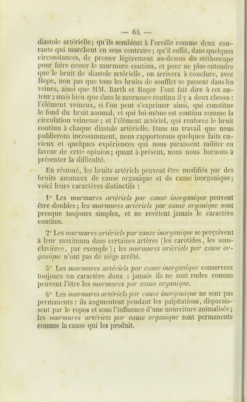 — 6/1 — diastole arlcricUe; qu'ils semblent à l'oreille comme deux cou- rants qui marchent en sens contraire; qu'il suflit, dans quelques circonstances, de presser légèrement au-dessus du sléilioscope pour faire cesser le murmure conliim, et i)our ne plus entendre que le bruit de diastole artérielle, on arrivera à conclure, avec llopc, non pas que tous les bruits de soufflet se passent dans les veines, ainsi que MM. Barlh et Roger l'ont fait dire à cet au- teur ; mais bien que dans le murmure continu il y a deux choses : l'élément veineux, si l'on peut s'exprimer ainsi, qui constitue le fond du bruit anomal, et qui lui-même est continu comme la circulation veineuse ; et l'élément artériel, qui renforce le bruit continu à cliaque diastole arlériclle. Dans un travail que nous publierons incessamment, nous rap])orterons quelques faits cu- rieux et quelques expériences qui nous paraissent militer en faveur de cette opinion ; quant à présent, nous nous bornons à présenter la difiiculté. En résumé, les bruits artériels peuvent être modifiés par des bruits anomaux de cause organique et de cause inorganique; voici leurs caractères distinctifs : 1° Les murmures artériels far cause inorganùjue peuvent être doubles ; les murmures artériels par cause organique sont presque toujours simples, et ne revêtent jamais le caractère continu. 2° Les murmures artériels par cause inorganique se perçoivent à leur maximum dans certaines artères (les carotides, les sous- clavièrcs, par exemple ) ; les murmures aricriels par cause or- ganique n'ont pas de siège arrêté. S Les murmures artériels par cause inorganique conservent toujours un caractère doux : jamais ils ne sont rudes comme peuvent l'être les murmures par cause organique. k Les mjirmures artériels par cause inorganique ne sont pas permanents : ils augmentent pendant les palpitations, disparais- sent par le repos et sous l'influence d'une nourriture animalisée; les murmures artériels par cause organique sont permanents comme la cause qui les produit.