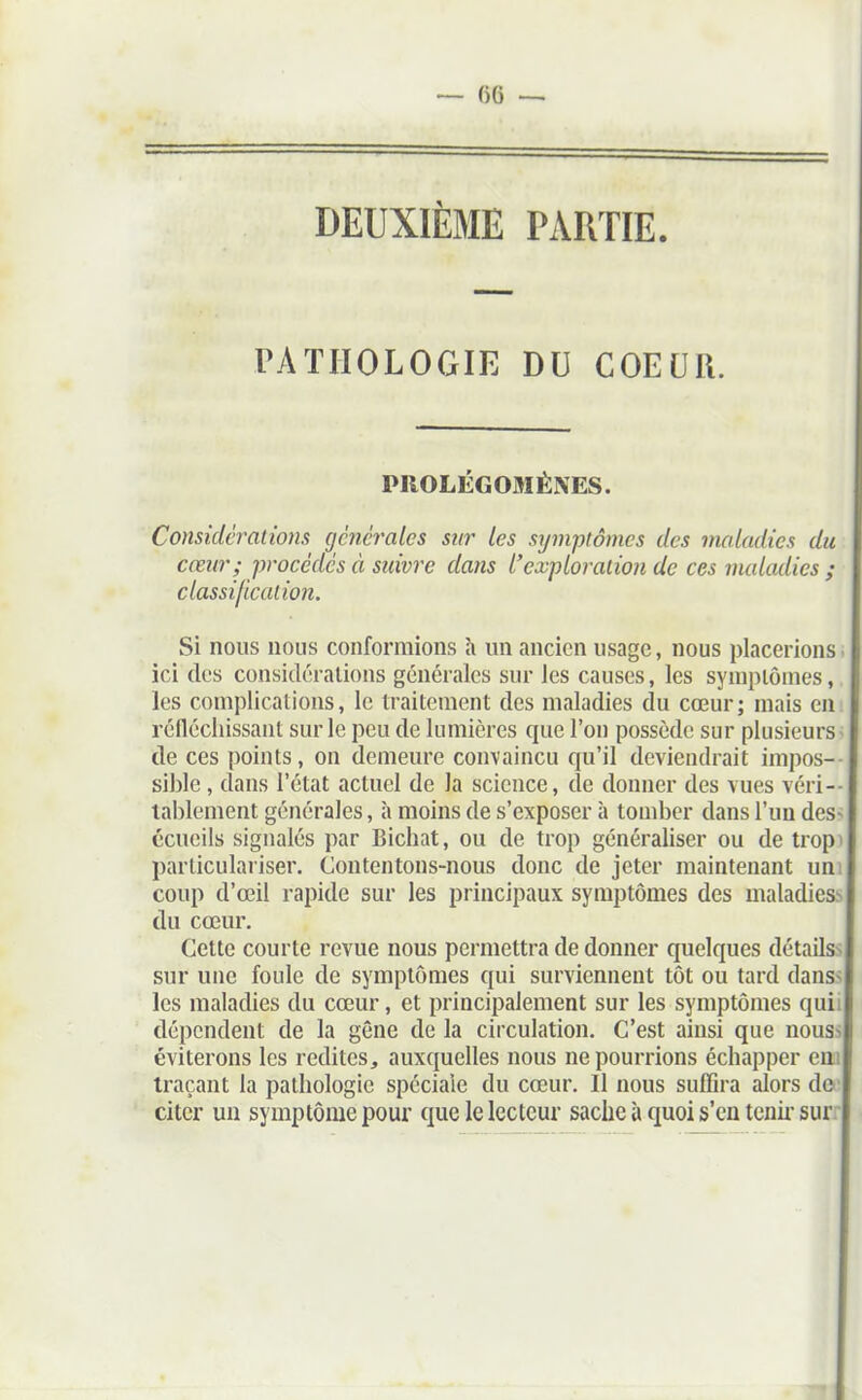 — ()6 — DEUXIÈME PARTIE. PATHOLOGIE DU COEUR. PROLÉGOMÈNES. Considérations générales snr les symptômes des maladies du cœur ; procédés à stdvre dans l'exploration de ces vuiladics ; classification. Si nous nous conformions à un ancien usage, nous placerions ici des considérations générales snr les causes, les sympiôines, les complications, le traitement des maladies du cœur; mais en réfléchissant sur le peu de lumières que l'on possède sur plusieurs de ces points, on demeure convaincu qu'il deviendrait impos- sible , dans l'état actuel de la science, de donner des vues véri- tablement générales, à moins de s'exposer à tomber dans l'un des écueils signalés par Bichat, ou de trop généraliser ou de trop parliculaiiser. Contentons-nous donc de jeter maintenant un coup d'œil rapide sur les principaux symptômes des maladies du cœur. Cette courte revue nous permettra de donner quelques détails sur une foule de symptômes qui surviennent tôt ou tard dans les maladies du cœur, et principalement sur les symptômes qui dépendent de la gene de la circulation. C'est ainsi que nous éviterons les redites, auxquelles nous ne pourrions échapper eai traçant la pathologie spéciale du cœur. Il nous suffira alors do citer un symptôme pour que le lecteur sache à quoi s'en tenu- sur.