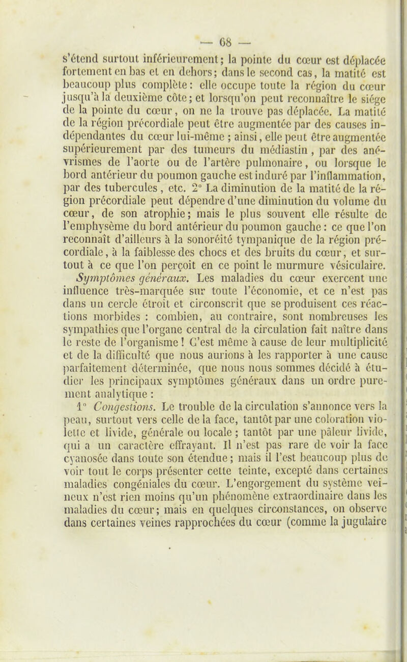 s'étend surtout inféricuremont ; la pointe du cœur est déplacée fortement en bas et en dehors; dans le second cas, la matité est beaucoup plus complète : elle occupe toute la région du cœur jusqu'à la deuxième côte; et lorsqu'on peut reconnaître le siège de la pointe du cœur, on ne la trouve pas déplacée. La matité de la région précordiale peut être augmentée par des causes in- dépendantes du cœur lui-même ; ainsi, elle peut être augmentée supérieurement par des tumeurs du médiastin , par des ané- vrismes de l'aorte ou de l'artère pulmonaire, ou lorsque le bord antérieur du poumon gauche est induré par l'inflammation, par des tubercules, etc. 2 La diminution de la matité de la ré- gion précordiale peut dépendre d'une diminution du volume du cœur, de son atrophie; mais le plus souvent elle résulte de l'emphysème du bord antérieur du poumon gauche : ce que l'on reconnaît d'ailleurs à la sonoréité tympanique de la région pré- cordiale, à la faiblesse des chocs et des bruits du cœur, et sur- tout à ce que l'on perçoit en ce point le murmure vésiculaire. Symptômes généraux. Les maladies du cœur exercent une influence très-marquée sur toute l'économie, et ce n'est pas dans un cercle étroit et circonscrit que se produisent ces réac- tions morbides : combien, au contraire, sont nombreuses les sympathies que l'organe central de la circulation fait naître dans le reste de l'organisme ! C'est même h cause de leur multiplicité et de la difficulté que nous aurions à les rapporter à une cause ))arfaitement déterminée, que nous nous sommes décidé à étu- dier les principaux symptômes généraux dans un ordre pure- ment analytique : 1 Congestions. Le trouble de la circulation s'annonce vers la peau, surtout vers celle delà face, tantôt par une coloration vio- letle et livide, générale ou locale ; tantôt par une pâleur livide, qui a un caractère effrayant. Il n'est pas rare de voir la face cyanosée dans toute son étendue ; mais il l'est beaucoup plus de voir tout le corps présenter cette teinte, excepté dans certaines maladies congéniales du cœur. L'engorgement du système vei- neux n'est rien moins qu'un phénomène extraordinaire dans les maladies du cœur ; mais en quelques circonstances, on observe dans certaines veines rapprochées du cœur (comme la jugulaire