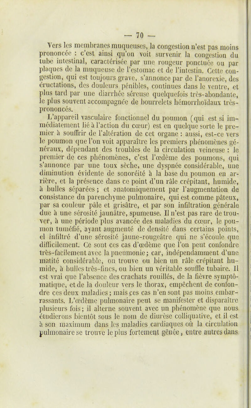 Vers les mcinl)rancs muqueuses, la congestion n'est pas moins prononcée : c'est ainsi qu'on voit survenir la congestion du lube intestinal, caractérisée par une rougeur ponctuée ou par plaques de la muqueuse de l'estomac et de l'intestin. Celte con- gestion, qui est toujours grave, s'annonce par de l'anorexie, des éructations, des douleurs pénibles, continues dans le ventre, et plus tard par une diarrhée séreuse quelqucîfois très-abondante, le plus souvent accompagnée de bourrelets hémorrhoïdaux très- prononcés. L'appareil vasculaire fonctionnel du poumon (qui est si im- médiatement lié à l'action du cœur) est en quelque sorte le pre- mier h souffrir de l'altération de cet organe : aussi, est-ce vers le poumon que l'on voit apparaître les premiers phénomènes gé- néraux, dépendant des tioubles de la circulation veineuse : le premier de ces phénomènes, c'est l'œdème des poumons, qui s'annonce par une toux sèche, une dyspnée considérable, une diminution évidente de sonoréité à la base du poumon en ar- rière, et la présence dans ce point d'un râle crépitant, humide, à bulles séparées ; et anatomiquement par l'augmentation de consistance du parenchyme pulmonaire, qui est comme pâteux, par sa couleur pâle et grisâtre, et par son infiltration générale due à une sérosité jaunâtre, spumeuse. Il n'est pas rare de trou- ver, à une période plus avancée des maladies du cœur, le pou- mon tuméfié, ayant augmenté de densité dans certains points, el infdtré d'une sérosité jaune-rougeâtre qui ne s'écoule que difficilement. Ce sont ces cas d'œdcme que l'on peut confondi'e très-facilement avec la pneumonie; car, indépendamment d'une matité considérable, on trouve ou bien un râle crépitant hu- mide, à bulles très-fines, ou bien un véritable souffle tubaire. 11 est vrai que l'absence des crachats rouillés, de la fièvre symptô- matiquc, et de la douleur vers le thorax, empêchent de confon- dre ces deux maladies; mais ces cas n'en sont pas moins embar- rassants. L'œdème pulmonaire peut se manifester et disparaître ])lusieurs fois ; il alterne souvent avec un phénomène que nous étudierons bientôt sous le nom de diurèse colhquative, et il est h son maximum dans les maladies cardiaques où la circulation pulmonaire se trouve le plus fortement gênée, entre autres dans