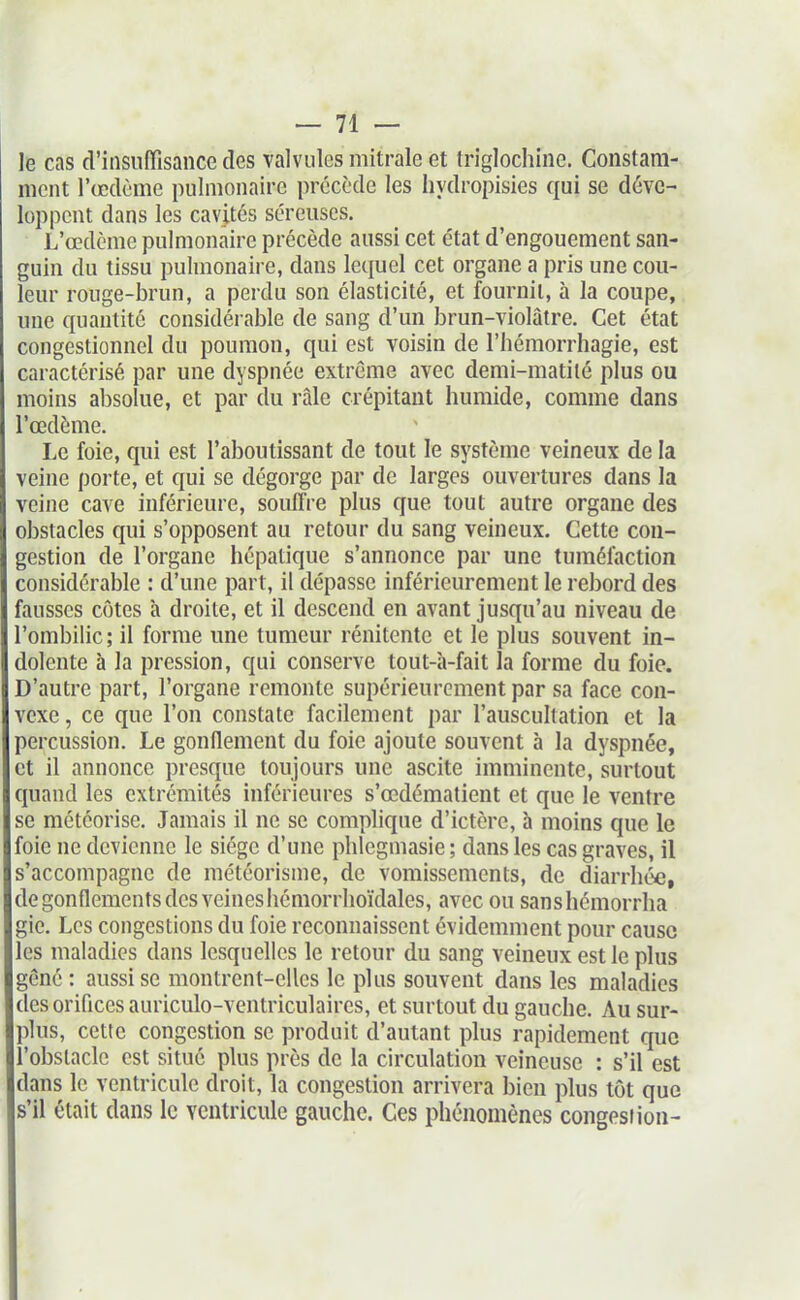 — vi- le cas d'insuffisance des valvules mitrale et Iriglochiiie. Constam- ment l'œdème pulmonaire précède les hydropisies qui se déve- loppent dans les cavités séreuses. L'œdème pulmonaire précède aussi cet état d'engouement san- guin du tissu pulmonaire, dans lequel cet organe a pris une cou- leur rouge-brun, a perdu son élasticité, et fournil, à la coupe, une quantité considérable de sang d'un brun-violâtre. Cet état congestionnel du poumon, qui est voisin de l'hémorrhagie, est caractérisé par une dyspnée extrême avec demi-matilé plus ou moins absolue, et par du râle crépitant humide, comme dans l'œdème. Le foie, qui est l'aboutissant de tout le système veineux de la veine porte, et qui se dégorge par de larges ouvertures dans la veine cave inférieure, souffre plus que tout autre organe des obstacles qui s'opposent au retour du sang veineux. Cette con- gestion de l'organe hépatique s'annonce par une tuméfaction considérable : d'une part, il dépasse inférieurement le rebord des fausses côtes à droite, et il descend en avant jusqu'au niveau de l'ombilic; il forme une tumeur rénitente et le plus souvent in- dolente à la pression, qui conserve tout-h-fait la forme du foie. D'autre part, l'organe remonte supérieurement par sa face con- vexe , ce que l'on constate facilement par l'auscultation et la percussion. Le gonflement du foie ajoute souvent à la dyspnée, et il annonce presque toujours une ascite imminente, surtout quand les extrémités inférieures s'œdématient et que le ventre se météorise. Jamais il ne se complique d'ictère, à moins que le foie ne devienne le siège d'une phlegmasie; dans les cas graves, il s'accompagne de météorisme, de vomissements, de diarrhée, de gonflements des veines hémorrhoïdales, avec ou sanshcmorrha gie. Les congestions du foie reconnaissent évidemment pour cause les maladies dans lesquelles le retour du sang veineux est le plus gêné : aussi se montrent-elles le plus souvent dans les maladies des orifices auriculo-ventriculaires, et surtout du gauche. Au sur- plus, cette congestion se produit d'autant plus rapidement que l'obstacle est situé plus près de la circulation veineuse : s'il est dans le ventricule droit, la congestion arrivera bien plus tôt que s'il était dans le ventricule gauche. Ces phénomènes congesiioa-