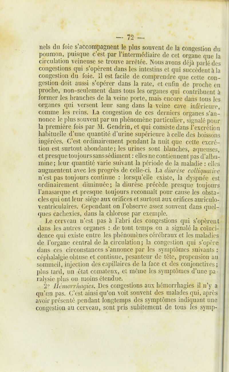 ncls du foie s'accompagnent le plus souvent de la congestion du poumon, puisque c'est par l'intermédiaire de cet organe que la circulation veineuse se trouve arrêtée. Nous avons déjà parlé des congestions qui s'opèrent dans les intestins et qui succèdent à la congestion du foie. Il est facile de comprendre que celte con- gestion doit aussi s'opérer dans la rate, et enfin de pi-oche en proche, non-seulement dans tous les organes qui contribuent à former les branches de la veine porte, mais encore dans tous les organes qui versent leur sang dans la veine cave inférieure, comme les reins. La congestion de ces derniers organes s'an- nonce le plus souvent par un phénomène particulier, signalé pour la première fois par M. Gendrin, et qui consiste dans l'excrétion habituelle d'une quantité d'urine supérieure à celle des boissons ingérées. C'est ordinairement pendant la nuit que cette excré- tion est surtout abondante; les urines sont blanches, aqueuses, et presque toujours sans sédiment : elles ne contiennent pas d'albu- mine ; leur quantité varie suivant la période de la maladie : elles augmentent avec les progrès de celle-ci. La diurèse collù/uaiivc n'est pas toujours continue : lorsqu'elle existe, la dyspnée est ordinairement diminuée; la diurèse précède presque toujours l'anasarque et presque toujours reconnaît pour cause les obsta- cles qui ont leur siège aux orifices et surtout aux orifices auriculo- venlriculaires. Cependant on l'observe assez souvent dans quel- ques cachexies, dans la chlorose par exemple. Le cerveau n'est pas à l'abri des congestions qui s'opèrent dans les autres organes : de tout temps on a signalé la coïnci- dence qui existe entre les phénomènes cérébraux et les maladies de l'organe central de la circulation ; la congestion qui s'oj)ère dans CCS circonstances s'annonce par les symptômes suivants : céphalalgie obtuse et continue, pesanteur de tête, propension au scmimeil, injection des capillaires de la face et des conjonctives; plus lard, un état comateux, et même les symptômes d'une pa- ralysie plus ou moins étendue. 2° llimorrliagics. Des congestions aux hémorrhagies il n'y a qu'un pas. C'est ainsi qu'on voit souvent des malades qui, après avoir présenté pendant longtemps des symptômes indiquant une congestion au cerveau, sont pris subitement de tous les symp-