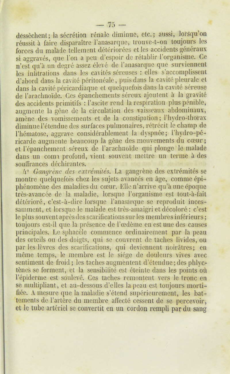 dessèchent; la sécrétion rénale diminue, etc.; aussi, lorsqu'on réussit à faire disparaître l'anasarque, Irouve-t-on toujours les forces du malade tellement détériorées et les accidents généraux si aggravés, que l'on a peu d'esj)oir de rétablir l'organisme. Ce n'est qu'à un degré assez élevé de l'anasarque que surviennent les inlitraiions dans les cavités séreuses : elles s'accomplissent d'abord dans la cavité péritonéale, puis dans la cavité pleurale et dans la cavité péricardiaque et quelquefois dans la cavité séreuse de l'arachnoïde. Ces épanchemcnts séreux ajoutent à la gravité des accidents primitifs : l'ascite rend la respiration plus pénible, augmente la gène de la circulation des vaisseaux abdominaux, amène des vomissements et de la constipation; l'hydro-thorax diminue l'étendue des surfaces pulmonaires, rétrécit le champ de l'hématose, aggrave considérablement la dyspnée; i'hydro-pé- ricarde augmente beaucoup la gène des mouvements du cœur ; et l'épanchement séreux de l'arachnoïde qui plonge le malade dans un comi profond, vient souvent mettre un terme à des souffrances déchirantes. li° Gangrène des extrémités. La gangrène des extrémités se montre quelquefois chez les sujets avancés en âge, comme épi- phénomène des maladies du cœur. Elle n'arrive qu'à une époque très-avancée de la maladie, lorsque l'organisme est tout-à-fait détérioré, c'est-à-dire lorsque l'anasarque se reproduit inces- samment, et lorsque le malade est très-amaigri et décoloré : c'est le plus souvent après des scarifications sur les membres inférieurs ; toujours cst-il que la présence de l'œdème en est une des causes principales. Le sphacèle connnence ordinairement par la peau des orteils ou des doigts, qui se couvrent de taches livides, ou par les lèvres des scarifications, qui deviennent noirâtres; en même temps, le membre est le siège de douleurs vives avec sentiment de froid; les taches augmentent d'étendue; des phlyc- tènes se forment, et la sensibilité est éteinte dans les points où l'épiderme est soulevé. Ces taches remontent vers le tronc en se multiphant, et au-dessous d'elles la peau est toujours morti- fiée. A mesure que la maladie s'étend supérieurement, les bat- temenls de l'artère du membre affecté cessent de se percevoir, et le tube artériel se convertit eu un cordon rempU par du sang