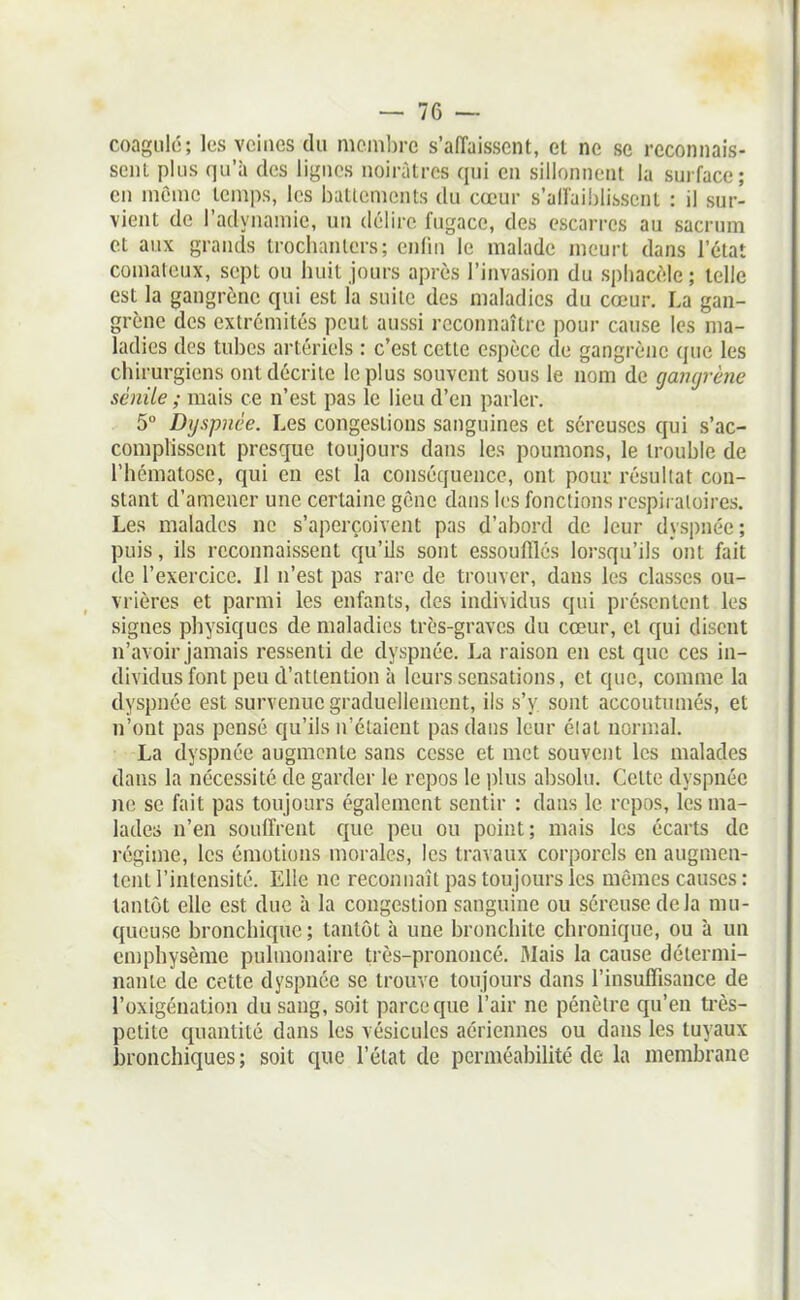 coagule; les veines du membre s'affaissent, et ne se reconnais- sent plus qu'à des lignes noirâtres qui en sillonnent la surface; en mônic temps, les battements du cœur s'affaiblissent : il sur- vient de l'adynamie, un délire fugace, des escarres au sacrum et aux grands trociianters; enfin le malade meurt dans l'état comateux, sept ou huit jours après l'invasion du sphacèle ; telle est la gangrène qui est la suite des maladies du cœur. La gan- grène des extrémités peut aussi reconnaître pour cause les ma- ladies des tubes artériels : c'est cette espèce de gangrène que les chirurgiens ont décrite le plus souvent sous le nom de gangrène scnile ; mais ce n'est pas le lieu d'en parler. 5° Dyspnée. Les congestions sanguines et séreuses qui s'ac- comphssent presque toujours dans les poumons, le trouble de l'hématose, qui en est la conséquence, ont pour résultat con- stant d'amener une certaine gène dans les fonctions respii aloires. Les malades ne s'aperçoivent pas d'abord de leur dyspnée; puis, ils reconnaissent qu'ils sont essoufflés lorsqu'ils ont fait de l'exercice. II n'est pas rare de trouver, dans les classes ou- vrières et parmi les enfants, des indi\idus qui présentent les signes physiques de maladies très-graves du cœur, et qui disent n'avoir jamais ressenti de dyspnée. La raison en est que ces in- dividus font peu d'attention à leurs sensations, et que, comme la dyspnée est survenue graduellement, ils s'y sont accoutumés, et n'ont pas pensé qu'ils n'étaient pas dans leur élat normal. La dyspnée augmente sans cesse et met souvent les malades dans la nécessité de garder le repos le plus absolu. Cette dyspnée ne se fait pas toujours également sentir : dans le repos, les ma- lades n'en souffrent que peu ou point; mais les écarts de régime, les émotions morales, les travaux corporels en augmen- tent l'intensité. Elle ne reconnaît pas toujours les mêmes causes: tantôt elle est due à la congestion sanguine ou séreuse de la mu- queuse bronchique; tantôt à une bronchite chronique, ou à un emphysème pulmonaire très-prononcé. 3Iais la cause détermi- nante de cette dyspnée se trouve toujours dans l'insuffisance de l'oxigénation du sang, soit parce que l'air ne pénètre qu'en ti'ès- petite quantité dans les vésicules aériennes ou dans les tuyaux bronchiques; soit que l'état de perméabilité de la membrane