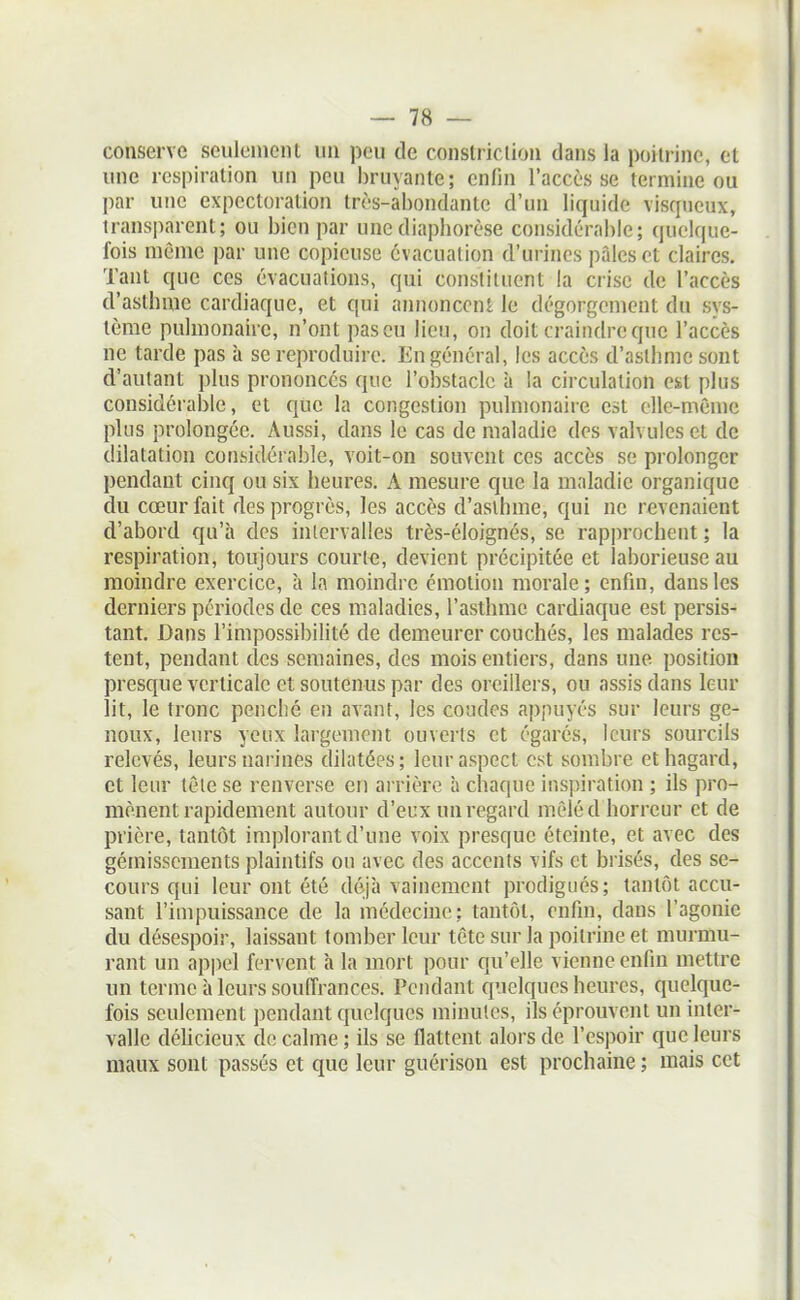 conserve seulement un peu de constriclion dans la poitrine, et une respiration un peu bruyante; enfin l'accès se termine ou par une expectoration très-abondante d'un liquide visqueux, transparent; ou bien par une diaphorèse considérable; quelque- fois même par une copieuse évacuation d'urines pâles et claires. Tant que ces évacuations, qui constituent la crise de l'accès d'asthme cardiaque, et qui annoncent le dégorgement du sys- tème pulmonaire, n'ont pas eu lieu, on doit craindre que l'accès ne tarde pas à se reproduire. En général, les accès d'asthme sont d'autant ])Ius prononcés que l'obstacle à la circulation est plus considérable, et que la congestion pulmonaire est elle-même plus prolongée. Aussi, dans le cas de maladie des valvules et de dilatation considérable, voit-on souvent ces accès se prolonger pendant cinq ou six heures. A mesure que la maladie organique du cœur fait des progrès, les accès d'asthme, qui ne revenaient d'abord qu'à des intervalles très-éloignés, se rapprochent ; la respiration, toujours courir, devient précipitée et laborieuse au moindre exercice, à la moindre émotion morale; enfin, dans les derniers périodes de ces maladies, l'asthme cardiaque est persis- tant. Dans l'impossibilité de demeurer couchés, les malades res- tent, pendant des semaines, des mois entiers, dans une position presque verticale et soutenus par des oreillers, ou assis dans leur lit, le tronc penché en avant, les coudes appuyés sur leurs ge- noux, leurs yeux largement ouverts et égarés, leurs sourcils relevés, leurs narines dilatées; leur aspect est sombre et hagard, et leur tèie se renverse en arrière à chaque inspiration ; ils pro- mènent rapidement autour d'eux un regard mêléd horreur et de prière, tantôt implorant d'une voix presque éteinte, et avec des gémissements plaintifs ou avec des accents vifs et brisés, des se- cours qui leur ont été déjà vainement prodigués; tantôt accu- sant l'impuissance de la médecine: tantôt, enfin, dans l'agonie du désespoir, laissant tomber leur tête sur la poitrine et murmu- rant un appel fervent à la mort pour qu'elle vienne enfin mettre un terme à leurs souffrances. Pendant cpjelques heures, quelque- fois seulement jiendant quelques minutes, ils éprouvent un inter- valle délicieux de calme ; ils se flattent alors de l'espoir que leurs maux sont passés et que leur guérison est prochaine ; mais cet