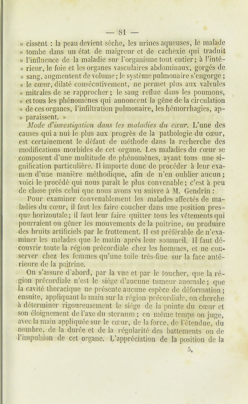 » cissent : la peau devient sèche, les urines aqueuses, lé malade » tombe dans un état de maigreur et de cachexie qui traduit » l'influence de la maladie sur l'organisme tout entier; à l'inté- » rieur, le foie et les organes vasculaires abdominaux, gorgés de » sang, augmentent de volume ; le système pulmonaire s'engorge ; » le cœur, dilaté consécutivement, ne permet plus aux valvules » mitrales de se rapprocher ; le sang reflue dans les poumons, )) et tous les phénomènes qui annoncent la gêne de la circulation V de ces organes, l'infiltration pulmonaire, les hémorrhagies, ap- » paraissent. » 3Iode d'investigation dans les maladies du cœur. L'une des causes qui a nui le plus aux progrès de la pathologie du cœur, est certainement le défaut de méthode dans la recherche des modifications morbides de cet organe. Les maladies du cœur se composent d'une multitude de phénomènes, ayant tous une si- gnification particulière. Il importe donc de procéder à leur exa- men d'une manière méthodique, afin de n'en oublier aucun ; voici le procédé qui nous paraît le plus convenable ; c'est à peu de chose près celui que nous avons vu suivre à M. Gendrin : Pour examiner convenablement les malades afl'ectés de ma- ladies du cœur, il faut les ûiire coucher dans une position pres- que horizontale; il faut leur faire quitter tous les vêtements qui pourraient on gêner les mouvements de la poitrine, ou produire des bruits artificiels par le frottement. 11 est préférable de n'exa- miner les malades que le matin après leur sommeil. 11 faut dé- couvrir toute la région précordiale chez les hommes, et ne con- server chez les femmes qu'une toile très-fme sur la face anté- rieure de la poitrine. On s'assure d'abord, par la vue et par le toucher, que la ré- gion précordiale n'est le siège d'aucune tumeur anojnale ; que la cavité thoracique ne présente aucune espèce de déformation; ensuite, appliquant la main sur la région précordiale, on cherche à déterminer rigoureusement le siège de la pointe du cœur et son éloigncment de l'axe du sternum; en même temps on juge, avec la main appliquée sur le cœur, de la force, de l'étendue, du nombre, de la durée et de la régularité des battements ou de l'impulsion de cet organe. L'appréciation de la position de la 5.