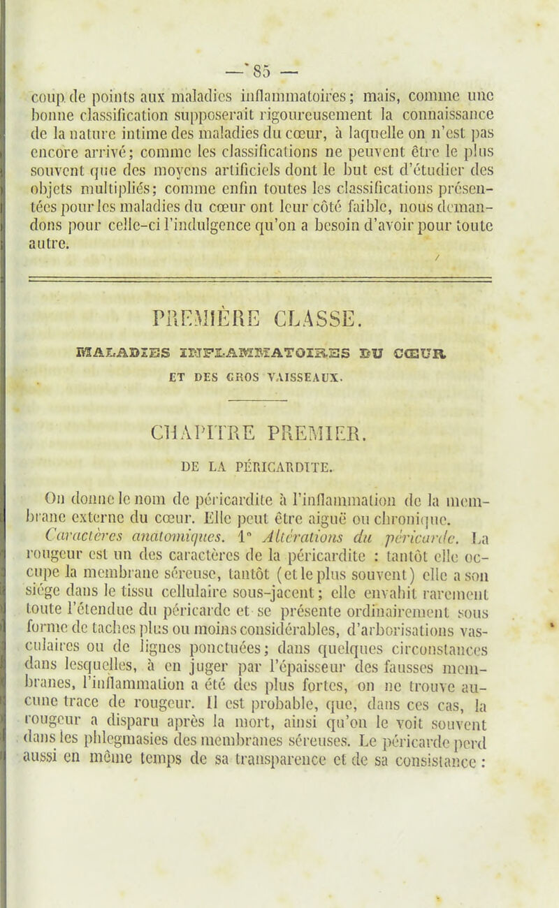 —*85 — coup, de points aux maladies iiiflanimaLoires ; mais, comme une bonne classification supposerait rigoureusement la connaissance de la nature intime des maladies du cœur, à laquelle on n'est pas encore arrivé; comme les classifications ne peuvent être le plus souvent que des moyens artificiels dont le but est d'étudier des objets multipliés; comme enfin toutes les classifications présen- tées pour les maladies du cœur ont leur côté faible, nous deman- dons pour celle-ci l'indulgence qu'on a besoin d'avoir pour toute autre. PREMIÈRE CLASSE. EÎAZrADZBS ïliJPlîABÏMATOIïiEÎS BU CŒUR ET DES CRÛS VAISSEAUX. CHAPITRE PREMIER. DE LA PÉRICARDITE. On donne le nom de péricardile à l'innammation de la m(?m- brane externe du cœur. Elle peut être aiguë ou cbroni(pu\ Caractères analomiqiics. 1 Altérations du péricarde. La rougeur est un des caractères de la péricardite : tantôt elle oc- cupe la membrane séreuse, tantôt (et le plus souvent) elle a son siège dans le tissu cellulaire sous-jacent ; elle envahit rarement toute l'étendue du péricarde et se présente ordinairement sous forme de taclies plus ou moins considérables, d'arborisations vas- culaires ou de lignes ponctuées; dans quelques circonstances dans lesquelles, à en juger par l'épaisseui- des fausses mem- branes, riiiflammalion a été des plus fortes, on ne trouve au- cune trace de rougeur. 11 est probable, que, dans ces cas, la rougeur a disparu après la mort, ainsi qu'on le voit souvent dans les phlegmasies des membranes séreuses. Le péricarde peixl aussi en môme temps de sa transparence et de sa consistance :