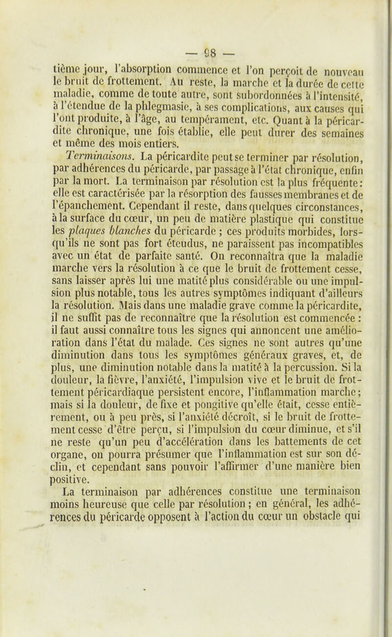 — 68 — tième jour, l'absorption commence et l'on perçoit de nouveau le bruit de frottement. Au reste, la marche et la durée de celte maladie, comme de toute autre, sont subordonnées à l'intensité, à l'étendue de la phlegmasie, à ses complications, aux causes qui l'ont produite, à l'âge, au tempérament, etc. Quant à la péricar- dite chronique, une fois établie, elle peut durer des semaines et même des mois entiers. Terminaisons. La péricardite peut se terminer par résolution, par adhérences du péricarde, par passage à l'élat chronique, enfin par la mort. La terminaison par résolution est la plus fréquente: elle est caractérisée par la résorption des fausses membranes et de l'épanchemcnt. Cependant il reste, dans quelques circonstances, à la surface du cœur, un peu de matière plastique qui constitue les plaques blanches du péricarde ; ces produits morbides, lors- qu'ils ne sont pas fort étendus, ne paraissent pas incompatibles avec un état de parfaite santé. On reconnaîtra que la maladie marche vers la résolution à ce que le bruit de frottement cesse, sans laisser après lui une matitéplus considérable ou une impul- sion plus notable, tous les autres symptômes indiquant d'ailleurs la résolution. Mais dans une maladie grave comme la péricardite, il ne suffit pas de reconnaître que la résolution est commencée : il faut aussi connaître tous les signes qui annoncent une amélio- ration dans l'état du malade. Ces signes ne sont autres qu'une diminution dans tous les symptômes généraux graves, et, de plus, une diminution notable dans la matité à la percussion. Si la douleur, la fièvre, l'anxiété, l'impulsion vive et le bruit de frot- tement péricardiaque persistent encore, rinflammation marche ; mais si la douleur, de fixe et pongitive qu'elle était, cesse entiè- rement, ou à peu près, si l'anxiélé décroît, si le bruit de frotte- ment cesse d'être perçu, si l'impulsion du cœur diminue, et s'il ne reste qu'un peu d'accélération dans les battements de cet organe, on pourra présumer que l'inflammation est sur son dé- clin, et cependant sans pouvoir l'affirmer d'une manière bien positive. La terminaison par adhérences constitue une terminaison moins heureuse que celle par résolution ; en général, les adhé- rences du péricarde opposent à l'action du cœur un obstacle qui