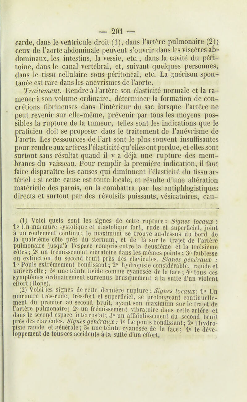 carde, dans le ventricide droit (1), dans l'artère pulmonaire (2); ceux de l'aorte abdominale peuvent s'ouvrir dans les viscères ab- dominaux, les intestins, la vessie, etc., dans la cavité du péri- toine, dans le canal vertébral, et, suivant quelques personnes, dans le tissu cellulaire sous-péritonéal, etc. La guérison spon- tanée est rare dans les anévrismes de l'aorte. Traitement. Rendre à l'artère son élasticité normale et la ra- mener à son volume ordinaire, déterminer la formation de con- crétions fibrineuses dans l'intérieur du sac lorsque l'artère ne peut revenir sur elle-même, prévenir par tous les moyens pos- sibles la rupture de la tumeur, telles sont les indications que le praticien doit se proposer dans le traitement de l'anéviisme de l'aorte. Les ressources de l'art sont le plus souvent insuffisantes pour rendre aux artères l'élasticité qu'elles ont perdue, et elles sont surtout sans résultat quand il y a déjà une rupture des mem- branes du vaisseau. Pour remplir la première indication, il faut faire disparaître les causes qui diminuent l'élasticilé du tissu ar- tériel : si celte cause est toute locale, et résulte d'une altération matérielle des parois, on la combattra par les antiphlogistiques directs et surtout par des révulsifs puissants, vésicatoires, cau- (1) Voici quels sont les signes de celle rupture: Signes locaux: 1° Lin murmure sysloliquc el Uiaslolique fort, rude et superficiel, joint à un roulement continu ; le maximum se trouve au-dessus du boril de la quatrième côlc près du sternum, el de là sur le Irajel de l'arlèrc pulmonaire jusqu'à l'espace compris entre la deuxième el la troisième côtes; 2» un Irémissemenl vibratoire dans les mûmes points ; 3° faiblesse ou extinction du second bruit près des clavicules. Sigues généraux ■ lo Pouls exlrômemenl bondissaul ; 2° liydropisie considérable, rapide et universelle; 3» une teinte livide comme cyanosée de la l'are ; 4» tous ces symplômcs ordinairement survenus brusquemenl à la suile d'un violent effort (Hope). (2) Voiciles signes décolle dernière rupture : Signes locaux: !« Un murmure Irès-rudo, irès-forl et superficiel, se prolongeant conlinuellc- menl du premier au second bruit, ayant son maximum sur le Iraiel de Tarière pulmonaire; 2 un frémissement vibratoire dans celle arlère et dans le second espace inleicoslal; 3° un affaiblissement du second bruit près des clavicules. Signes généraux: 1» Le pouls bondissant: 2 l'hydro- pisie rapide cl générale; 3o une teinle cyanosée de la face- 4» le déve- loppement de tous ces accidents la suite d'un effort.
