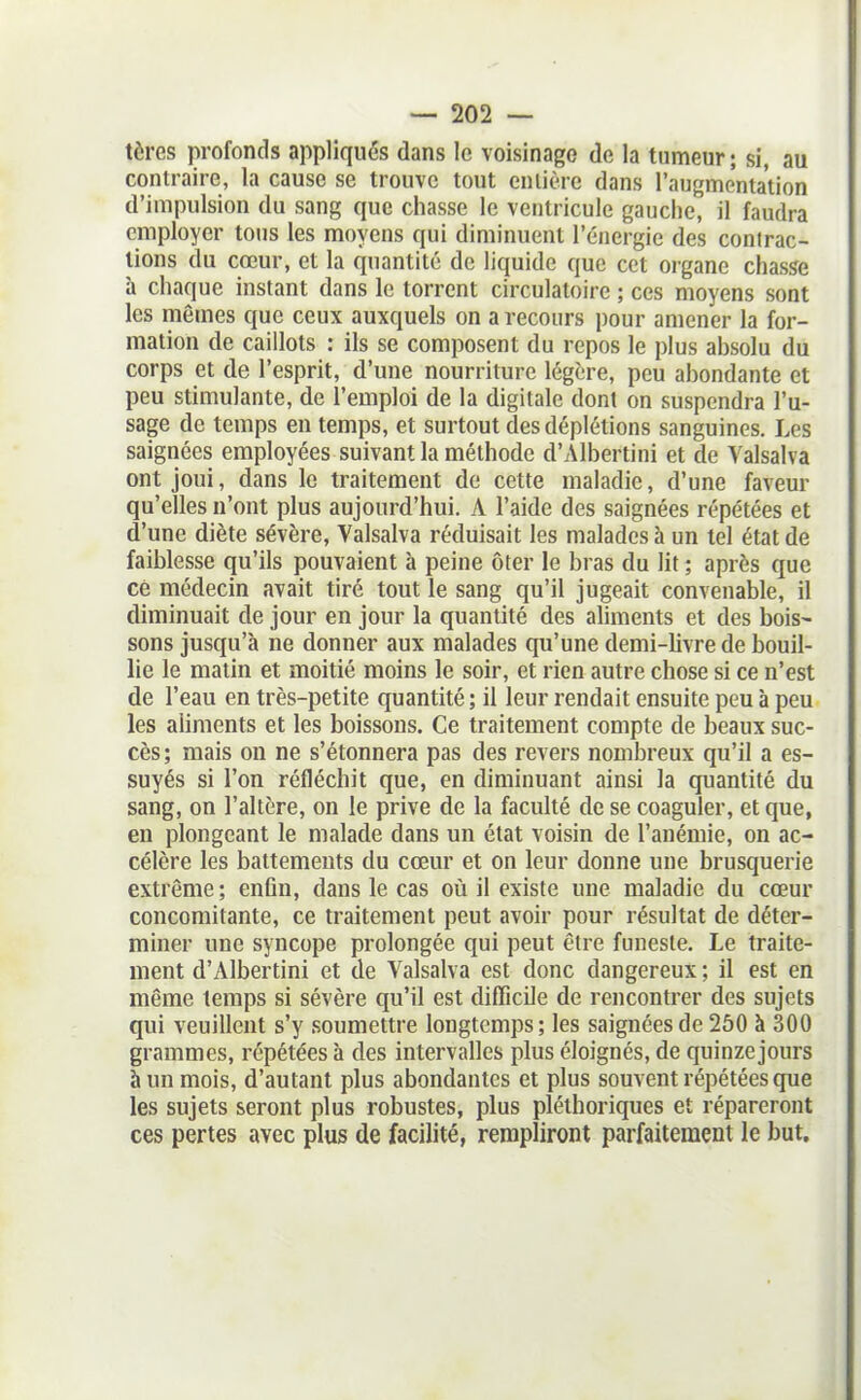 tères profonds appliqués dans le voisinage de la tumeur; si, au contraire, la cause se trouve tout cnlière dans l'augmentation d'impulsion du sang que chasse le ventricule gauche, il faudra employer tons les moyens qui diminuent l'énergie des conirac- lions du cœur, et la quantité de liquide que cet organe chasse à chaque instant dans le torrent circulatoire ; ces moyens sont les mêmes que ceux auxquels on a recours pour amener la for- mation de caillots : ils se composent du repos le plus absolu du corps et de l'esprit, d'une nourriture légère, peu abondante et peu stimulante, de l'emploi de la digitale dont on suspendra l'u- sage de temps en temps, et surtout desdéplétions sanguines. Les saignées employées suivant la méthode d'Albertini et de Valsalva ont joui, dans le traitement de cette maladie, d'une faveur qu'elles n'ont plus aujourd'hui. A l'aide des saignées répétées et d'une diète sévère, Valsalva réduisait les malades à un tel état de faiblesse qu'ils pouvaient à peine ôter le bras du lit ; après que ce médecin avait tiré tout le sang qu'il jugeait convenable, il diminuait de jour en jour la quantité des aliments et des bois- sons jusqu'à ne donner aux malades qu'une demi-livre de bouil- lie le malin et moitié moins le soir, et rien autre chose si ce n'est de l'eau en très-petite quantité ; il leur rendait ensuite peu à peu les aliments et les boissons. Ce traitement compte de beaux suc- cès; mais on ne s'étonnera pas des revers nombreux qu'il a es- suyés si l'on réfléchit que, en diminuant ainsi la quantité du sang, on l'altère, on le prive de la faculté de se coaguler, et que, en plongeant le malade dans un étal voisin de l'anémie, on ac- célère les battements du cœur et on leur donne une brusquerie extrême; enfin, dans le cas où il existe une maladie du cœur concomitante, ce traitement peut avoir pour résultat de déter- miner une syncope prolongée qui peut être funeste. Le traite- ment d'Albertini et de Valsalva est donc dangereux ; il est en même temps si sévère qu'il est difficile de rencontrer des sujets qui veuillent s'y soumettre longtemps; les saignées de 2ô0 à 300 grammes, répétées à des intervalles plus éloignés, de quinze jours à un mois, d'autant plus abondantes et plus souvent répétées que les sujets seront plus robustes, plus pléthoriques et répareront ces pertes avec plus de facilité, rempliront parfaitement le but.