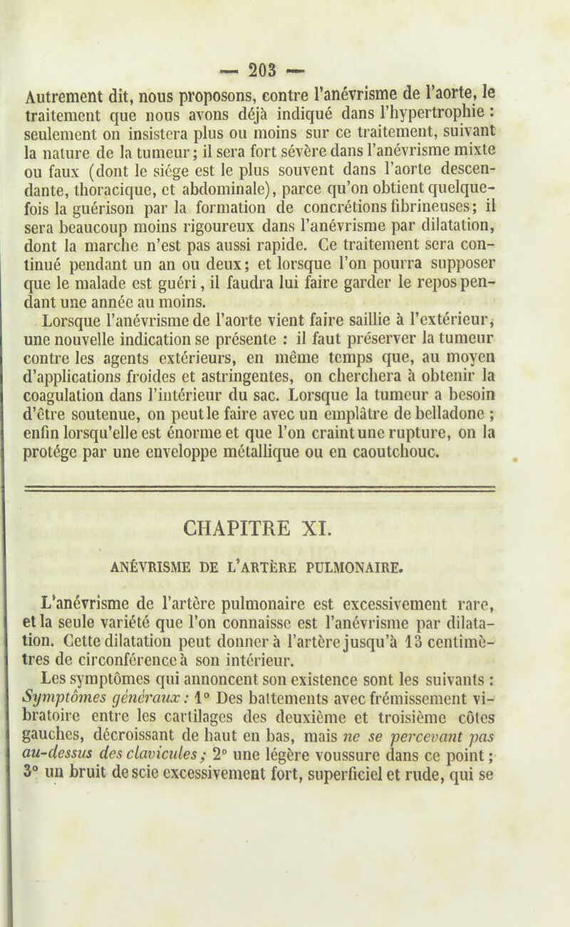 Autrement dit, nous proposons, contre l'anévrisme de l'aorte, le traitement que nous avons déjà indiqué dans l'hypertrophie : seulement on insistera plus ou moins sur ce traitement, suivant la nature de la tumeur; il sera fort sévère dans l'anévrisme mixte ou faux (dont le siège est le plus souvent dans l'aorte descen- dante, thoracique, et abdominale), parce qu'on obtient quelque- fois la guérison par la formation de concrétions fibrineuses ; il sera beaucoup moins rigoureux dans l'anévrisme par dilatation, dont la marche n'est pas aussi rapide. Ce traitement sera con- tinué pendant un an ou deux; et lorsque l'on pourra supposer que le malade est guéri, il faudra lui faire garder le repos pen- dant une année au moins. Lorsque l'anévrisme de l'aorte vient faire saillie à l'extérieur j une nouvelle indication se présente ; il faut préserver la tumeur contre les agents extérieurs, en même temps que, au moyeu d'applications froides et astringentes, on cherchera à obtenir la coagulation dans l'intérieur du sac. Lorsque la tumeur a besoin d'être soutenue, on peut le faire avec un emplâtre de belladone ; enfin lorsqu'elle est énorme et que l'on craint une rupture, on la protège par une enveloppe métaUique ou en caoutchouc. CHAPITRE XI. ANÊVRISME DE L'ARTÈRE PULMONAIRE. L'anévrisme de l'artère pulmonaire est excessivement rare, et la seule variété que l'on connaisse est l'anévrisme par dilata- tion. Cette dilatation peut donnera l'artère jusqu'à 13 centimè- tres de circonférence à son intérieur. Les symptômes qui annoncent son existence sont les suivants : Symptômes généraux: 1° Des battements avec frémissement vi- bratoire entre les cartilages des deuxième et troisième côtes gauches, décroissant de haut en bas, mais ne se percevant pas au-dessus des clavicules ; 2 une légère voussure dans ce point; 3° un bruit de scie excessivement fort, superficiel et rude, qui se