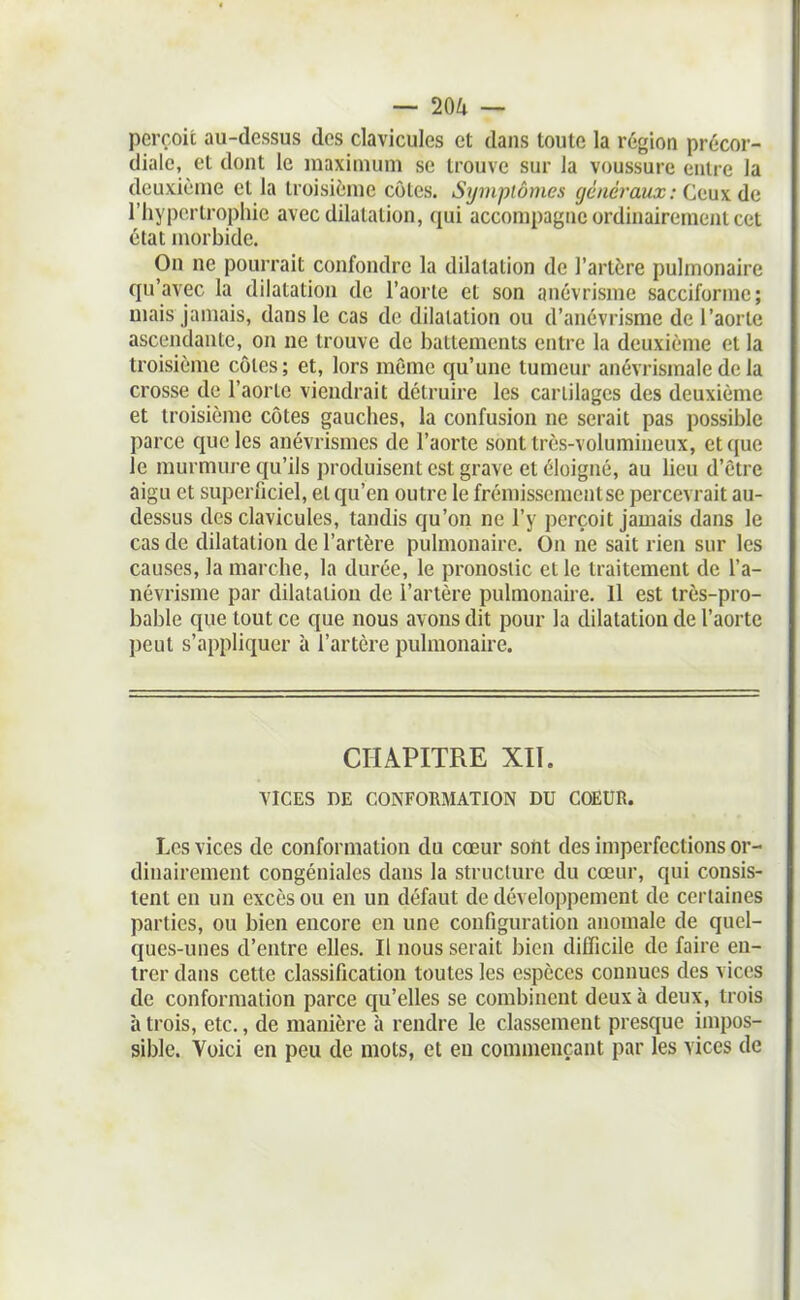 perçoit au-dessus des clavicules et dans toute la région précor- diale, et dont le maximum se trouve sur la voussure entre la deuxième et la troisième côlcs. Symptômes généraux : Ctux ûa riiyportrophic avec dilatation, qui accompagne ordinairement cet état morbide. On ne pourrait confondre la dilatation de l'artère pulmonaire qu'avec la dilatation de l'aorte et son anévrisme sacciformc; mais jamais, dans le cas de dilatation ou d'anévrisme de l'aorte ascendante, on ne trouve de battements entre la deuxième et la troisième cotes; et, lors même qu'une tumeur anévrismaie de la crosse de l'aorlc viendrait détruire les cariilages des deuxième et troisième côtes gauches, la confusion ne serait pas possible parce que les anévrismes de l'aorte sont très-volumineux, et que le murmui-e qu'ils produisent est grave et éloigné, au lieu d'être aigu et superficiel, et qu'en outre le frémissement se percevrait au- dessus des clavicules, tandis qu'on ne l'y perçoit jamais dans le cas de dilatation de l'artère pulmonaire. On ne sait rien sur les causes, la marche, la durée, le pronostic et le traitement de i'a- névrisme par dilatation de l'artère pulmonaire. 11 est très-pro- bable que tout ce que nous avons dit pour la dilatation de l'aorte peut s'appliquer à l'artère pulmonaire. CHAPITRE XII. VICES DE CONFORMATION DU COEUR. Les vices de conformation du cœur sont des imperfections or- dinairement congéniales dans la structure du cœur, qui consis- tent en un excès ou en un défaut de développement de certaines parties, ou bien encore en une configuration anomale de quel- ques-unes d'entre elles. Il nous serait bien difficile de faire en- trer dans cette classification toutes les espèces connues des vices de conformation parce qu'elles se combinent deux à deux, trois à trois, etc., de manière à rendre le classement presque impos- sible. Voici en peu de mots, et en commençant par les vices de