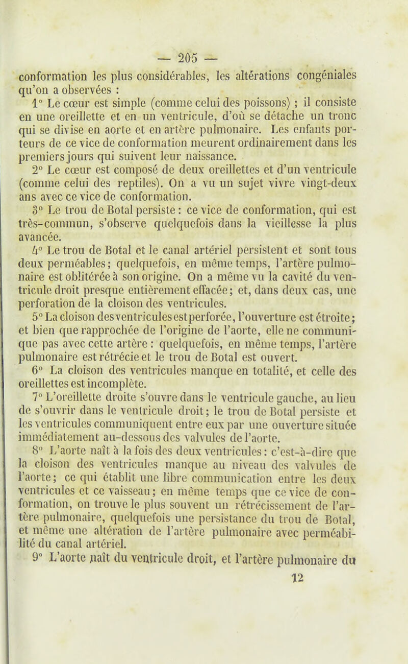 conformation les plus considérables, les altérations congéniales qu'on a observées : 1° Le cœur est simple (comme celui des poissons) ; il consiste en une oreillette et en un ventricule, d'où se détache un tronc qui se divise en aorte et en artère pulmonaire. Les enfants por- teurs de ce vice de conformation meurent ordinairement dans les premiers jours qui suivent leur naissance. 1° Le cœur est composé de deux oreillettes et d'un ventricule (comme celui des reptiles). On a vu un sujet vivre vingt-deux ans avec ce vice de conformation. 0° Le trou de Botal persiste : ce vice de conformation, qui est très-commun, s'observe quelquefois dans la vieillesse la plus avancée. h° Le trou de Botal et le canal artériel persistent et sont tous deux perméables; quelquefois, en même temps, l'artère pulmo- naire est oblitérée à son origine. On a même vu la cavité du ven- tricule droit presque entièrement effacée ; et, dans deux cas, une perforation de la cloison des ventricules. 5 La cloison desventricules est perforée, l'ouverture est étroite; et bien que rapprochée de l'origine de l'aorte, elle ne communi- que pas avec cette artère : quelquefois, en même temps, l'artère pulmonaire estrétrécieet le trou de Botal est ouvert. 6° La cloison des ventricules manque en totalité, et celle des oreillettes est incomplète. 7 L'oreillette droite s'ouvre dans le ventricule gauche, au lieu de s'ouvrir dans le ventricule droit ; le trou de Botal persiste et les ventricules communiquent entre eux par une ouverture située immédiatement au-dessous des valvules de l'aorte. 8° L'aorte naît à la fois des deux ventricules : c'est-à-dire que la cloison des ventricules manque au niveau des valvules de l'aorte; ce qui étabht une libre communication entre les deux ventricules et ce vaisseau ; en même temps que ce vice de con- formation, on trouve le plus souvent un rétrécissement de l'ar- tère pulmonaire, quelquefois une persistance du trou de Botal, et même une altération de l'artère pulmonaire avec perméabi- lité du canal artériel. 9° L'aorte jiaît du veuiricule droit, et l'artère pulmonaire du 12