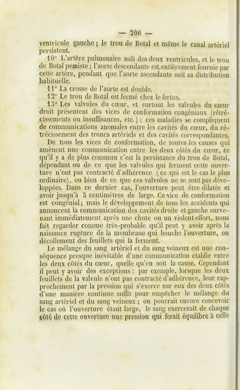 ventricule gauche ; le trou de Botal et même le canal artériel persistent. 10° L'artère pulmonaire naît des deux ventricules, et le trou de Botal peissiste ; l'aorte descendante est entièrement fournie par cette artère, pendant que l'aorte ascendante suit sa distribution habituelle. 11° La crosse de l'aorte est double. 12° Le trou de Botal est fermé chez le fœtus. 13° Les valvules du cœur, et surtout les valvules du cœur droit présentent des vices de conformation congéniaux (rétré- cissements ou insuffisances, etc.) : ces maladies se compliquent de communications anomales entre les cavités du cœur, du ré- trécissement des troncs artériels et des cavités correspondantes. De tous les vices de conformation, de toutes les causes qui amènent une communication entre les deux côiés du cœur, ce qu'il y a de plus commun c'est la persistance du trou de Botal, dépendant ou de ce que les valvules qui ferment celte ouver- ture n'ont pas contracté d'adhérence ( ce qui est le cas le plus ordinaire), ou bien de ce que ces valvules ne se sont pas déve- loppées. Dans ce dernier cas, l'ouverture peut être dilatée et avoir jusqu'à 3 centimètres de large. Ce vice de conformation est congénial ; mais le développement de tous les accidents qui annoncent la communication des cavités di-oite et gauche surve- nant immédiatement après une chute ou un violent effort, nous fait regarder comme très-probable qu'il peut y avoir après la naissance rupture de la membrane qui bouche l'ouverture, ou décollement des feuillets qui la ferment. Le mélange du sang artériel et du sang veineux est une con- séquence presque inévitable d'une communication établie «ntre les deux côtés du cœur, quelle qu'en soit la cause. Cependant il peut y avoir des exceptions : par exemple, lorsque les deux feuillets de la valvule n'ont pas contracté d'adhérence, leur rap- prochement par la pression qui s'exerce sur eux des deux côtés d'une manière continue suffit pour empêcher le mélange du sang artériel et du sang veineux ; on pourrait encore concevou- le cas où l'ouverture étant large, le sang exercerait de chaque côtO de cette ouverture une pression qui ferait équilibre à celle