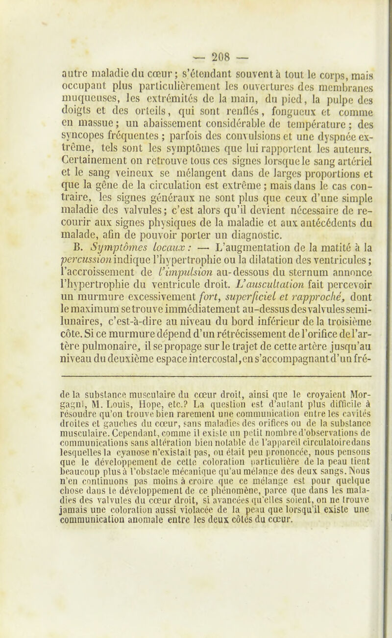 autre maladie du cœur; s'étendant souvent à tout le corps, mais occupant plus parliculièrcnient les ouvciturcs des nicnii)rancs muqueuses, les extrémités de la main, du pied, la pulpe des doigts et des orteils, qui sont renflés, fongueux et comme en massue ; un abaissement considérable de température ; des syncopes fréquentes ; parfois des convulsions et une dyspnée ex- trême, tels sont les symptômes que lui rapportent les auteurs. Certainement on retrouve tous ces signes lorsque le sang artériel et le sang veineux se mélangent dans de larges proportions et que la gène de la circulation est extrême ; mais dans le cas con- traire, les signes généraux ne sont plus que ceux d'une simple maladie des valvules; c'est alors qu'il devient nécessaire de re- courir aux signes physiques de la maladie et aux antécédents du malade, afin de pouvoir porter un diagnostic. B. Symptômes locaux : — L'augmentation de la matité à la percussion indique l'hypertrophie ou la dilatation des ventricules ; l'accroissement de l'ùnputsion au-dessous du sternum annonce l'hypertrophie du ventricule droit. L'auscultaiion fait percevoir un murmure excessivement fort, superficiel et rapproché, dont le maximum se trouve immédiatement au-dessus des valvules semi- lunaires, c'est-à-dire au niveau du bord inférieur de la troisième côte. Si ce murmure dépend d'un rétrécissement de l'orifice del'ar- tère pulmonaire^ il sepropage sur le trajet de cette artère jusqu'au niveau du deuxième espace intercostal,en s'accompagnant d'un fré- de la substance musculaire du cœur droit, ainsi que le croyaient Mor- ga^Di, M. IjOuïs, Hope, etc.? La question est d'autant plus difficile à résoudre qu'on trouve bien rarement une communication entre les cavités droites et gauches du cœur, sans ma]adie> des orifices ou de la substance musculaire. Cependant, comme il existe un potit noml)re d'observations de communications sans altération bien notable do l'appareil circulatoiredans lesquelles la cyanose n'existait pas, ou était peu prononcée, nous pensons que le développement de celle coloration iiarliculière de la peau tient beaucoup plus à l'obstacle mécanique qu'au mélange des deux sangs. Nous n'en continuons pas moins à croire que ce mélange est pour quelque chose dans le développement de ce phénomène, parce que dans les mala- dies des valvules du cœur droit, si avancées qu'elles soient, on ne trouve jamais une coloration aussi violacée de la peau que lorsqu'il existe une communicatiou anomale entre les deux côtés du cœur.