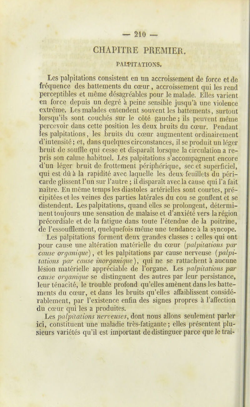 CHAPITRE PREMIER. PALPITATIONS. Les palpitations consistent en un accroissement de force et de fréquence des battements du cœur, accroissement cfui les rend perceptibles et môme dcsagréa])lcs pour le malade. Elles varient en force depuis un degré à peine sensible jusqu'à une violence extrême. Les malades entendent souvent les battements, surtout lorsqu'ils sont coucliés sur le côté gauche ; ils peuvent même percevoir dans cette position les deux bruits du cœur. Pendant les palpitations, les bruits du cœur augmentent ordinairement d'intensité ; et, dans quelques circonstances, il se produit un léger bruit de souffle qui cesse et disparaît lorsque la circulation a re- pris son calme habituel. Les palpitations s'accompagnent encore d'un léger bruit de frottement périphérique, sec et superficiel, qui est dû à la rapidité avec laquelle les deux feuillets du péri- carde glissent l'un sur l'autre ; il disparaît avec la cause qui l'a fait naître. En môme temps les diastoles artérielles sont courtes, pré- cipitées et les veines des parties latérales du cou se gonflent et se distendent. Les palpitations, quand elles se prolongent, détermi- nent toujours une sensation de malaise et d'anxiété vers la région précordiale et de la fatigue dans toute l'étendue de la poitrine, de l'essoufflement, quelquefois même une tendance à la syncope. Les palpitations forment deux grandes classes : celles qui ont pour cause une altération matérielle du cœur {palpitations par cause organique), et les palpitations par cause nerveuse [palpi- tations par cause inorganique), qui ne se rattachent à aucune lésion matérielle appréciable de l'organe. Les palpiiatio7is par cause organique se distinguent des autres par leur persistance, leur ténacité, le trouble profond qu'eUes amènent dans les batte- ments du cœur, et dans les bruits qu'elles affaiblissent considé- rablement, par l'existence enfin des signes propres à l'affection du cœur qui les a produites. Les palpitations nerveuses, dont nous allons seulement parler ici, constituent une maladie très-fatigante; elles présentent plu- sieurs variétés qu'il est important de distinguer parce que le trai-