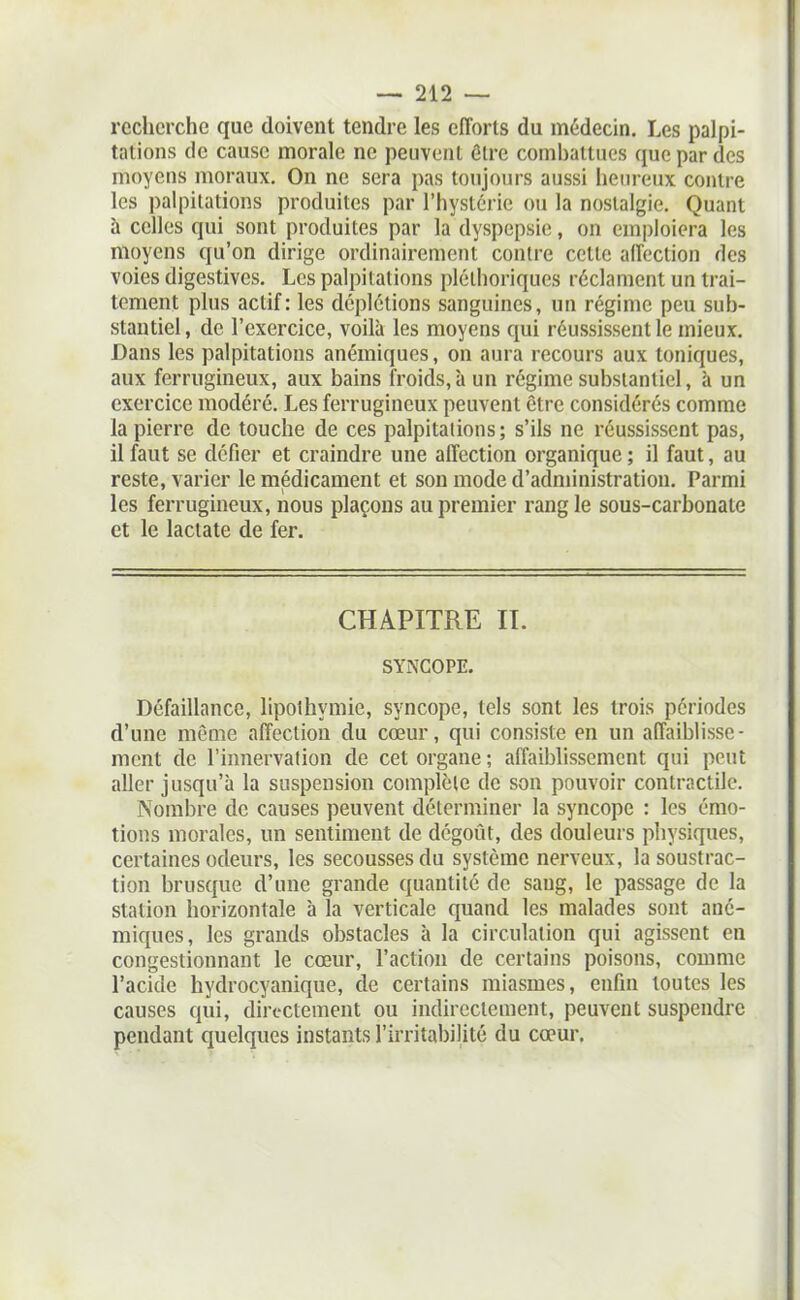 recherche que doivent tendre les efforts du médecin. Les palpi- tations de cause morale ne peuvent ôlre comhattues que par des moyens moraux. On ne sera pas toujours aussi heureux contre les palpitations produites par l'hystérie ou la nostalgie. Quant à celles qui sont produites par la dyspepsie, on emploiera les moyens qu'on dirige ordinairement contre cette affection des voies digestives. Les palpitations pléthoriques réclament un trai- tement plus actif: les déplctions sanguines, un régime peu sub- stantiel, de l'exercice, voilà les moyens qui réussissent le mieux. Dans les palpitations anémiques, on aura recours aux toniques, aux ferrugineux, aux bains froids, à un régime substantiel, à un exercice modéré. Les ferrugineux peuvent être considérés comme la pierre de touche de ces palpitations; s'ils ne réussissent pas, il faut se défier et craindre une affection organique ; il faut, au reste, varier le médicament et son mode d'administration. Parmi les ferrugineux, nous plaçons au premier rang le sous-carbonate et le lactate de fer. CHAPITRE II. SYNCOPE. Défaillance, lipothymie, syncope, tels sont les trois périodes d'une même affection du cœur, qui consiste en un affaiblisse- ment de l'innervation de cet organe; affaiblissement qui pont aller jusqu'à la suspension complète de son pouvoir contractile. Nombre de causes peuvent déterminer la syncope : les émo- tions morales, un sentiment de dégoût, des douleurs physiques, certaines odem's, les secousses du système nerveux, la soustrac- tion brusque d'une grande quantité de sang, le passage de la station horizontale à la verticale quand les malades sont ané- miques, les grands obstacles à la circulation qui agissent en congestionnant le cœur, l'action de certains poisons, comme l'acide hydrocyanique, de certains miasmes, enfin toutes les causes qui, directement ou indirectement, peuvent suspendre pendant quelques instants l'irritabilité du cœur.