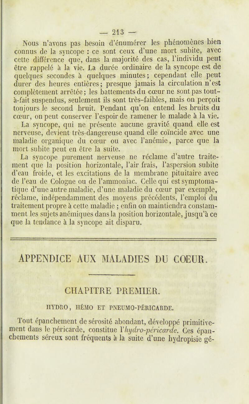 Nous n'avons pas besoin d'énuraérer les phénomènes bien connus de la syncope : ce sont ceux d'une mort subite, avec cette différence que, dans la majorité des cas, l'individu peut être rappelé à la vie. La durée ordinaire de la syncope est de quelques secondes à quelques minutes; cependant elle peut durer des heures entières; presque jamais la circulation n'est conjplètement arrêtée; les battements du cœur ne sont pas tout- à-fait suspendus, seulement ils sont très-faibles, mais on perçoit toujours le second bruit. Pendant qu'on entend les bruits du cœur, on peut conserver l'espoir de ramener le malade à la vie. La syncope, qui ne présente aucune gravité quand elle est nerveuse, devient très-dangereuse quand elle coïncide avec une maladie organique du cœur ou avec l'anémie, parce que la mort subite peut en être la suite. La syncope purement nerveuse ne réclame d'autre traite- ment que la position horizontale, l'air frais, l'aspersion subite d'eau froide, et les excitations de la membrane pituitaire avec de l'eau de Cologne ou de l'ammoniac. Celle qui estsymptoma- tique d'une autre maladie, d'une maladie du cœur par exemple, réclame, indépendamment des moyens précédents, l'emploi du traitement propre à cette maladie ; enfin on maintiendra constam- ment les sujets anémiques dans la position horizontale, jusqu'à ce que la tendance à la syncope ait disparu. APPENDICE AUX MALADIES DU COEUR. CHAPITRE PREMIER. HYDUO, HÉMO ET PNEUMO-PÉRICARDE. Tout épanchemcnt de sérosité abondant, développé primitive- ment dans le péricarde, constitue Vlujdro-péricarde. Ces épau- chements séreux sont fréquents à la suite d'une hydropisie gé-
