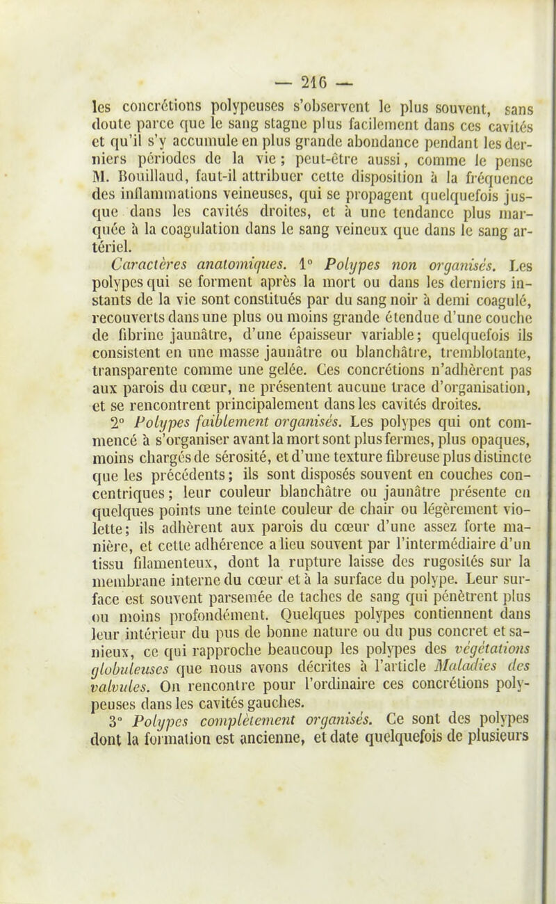 les concrétions polypeuses s'observent le plus souvent, sans doute parce que le sang stagne plus facilement dans ces cavités et qu'il s'y accumule en plus grande abondance pendant les der- niers périodes de la vie ; peut-être aussi, comme ie pense M. Bouillaud, faut-il attribuer cette disposition à la fréquence des inllaminations veineuses, qui se propagent quelquefois jus- que dans les cavités droites, et à une tendance plus mar- quée h la coagulation dans le sang veineux que dans le sang ar- tériel. Caractères anaiomù/ites. 1° Polypes non organisés. Les polypes qui se forment après la mort ou dans les derniers in- stants de la vie sont constitués par du sang noir à demi coagulé, recouverts dans une plus ou moins grande étendue d'une couche de fibrine jaunâtre, d'une épaisseur variable; quelquefois ils consistent en une masse jaunâtre ou blanchâtre, tremblotante, transparente comme une gelée. Ces concrétions n'adhèrent pas aux parois du cœur, ne présentent aucune trace d'organisation, et se rencontrent principalement dans les cavités droites. 2° Polypes faiblement organisés. Les polypes qui ont com- mencé à s'organiser avant la mort sont plus fermes, plus opaques, moins chargés de sérosité, et d'une texture fibreuse plus distincte que les précédents ; ils sont disposés souvent en couches con- centriques ; leur couleur blanchâtre ou jaunâtre présente en quelques points une teinte couleur de chair ou légèrement vio- lette; ils adhèrent aux parois du cœur d'une assez forte ma- nière, et cette adhérence a lieu souvent par l'intermédiaire d'un tissu filamenteux, dont la rupture laisse des rugosités sur la membrane interne du cœur et à la surface du polype. Leur sur- face est souvent parsemée de taches de sang qui pénètrent plus ou moins profondément. Quelques polypes contiennent dans leur intérieur du pus de bonne nature ou du pus concret et sa- nieux, ce qui rapproche beaucoup les polypes des végétations globuleuses que nous avons décrites à l'article Maladies des valvules. On rencontre pour l'ordinaire ces concrétions poly- peuses dans les cavités gauches. 3° Polypes complètement organisés. Ce sont des polypes dont la formation est ancienne, et date quelquefois de plusieurs
