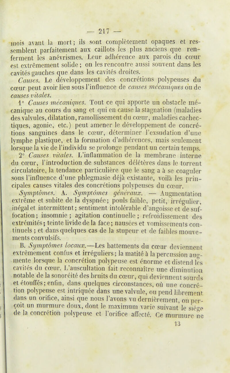 mois avanl la mort; ils sont complètement opaques et res- semblent parfaitement aux caillots les plus anciens que ren- ferment les anévrismes. Leur adhérence aux parois du cœur est extrêmement solide; on les rencontre aussi souvent dans les cavités gauches que dans les cavités droites. Causes. Le développement des concrétions polypeuses du cœur peut avoir lieu sous l'influence de causes mécaniques ou de causes vitales. 1° Causes mécaniques. Tout ce qui apporte un obstacle mé- canique au cours du sang et qui en cause la stagnation (maladies des valvules, dilatation, ramollissement du cœur, maladies cachec- tiques, agonie, etc.) peut amener le développement de concré- tions sanguines dans le cœur, déterminer l'exsudation d'une lymphe plastique, et la formation d'adhérences, mais seulement lorsque la vie de l'individu se prolonge pendant un certain temps. 2 Causes vitales. L'inflammation de la membrane interne du cœur, l'introduction de substances délétères dans le torrent circulatoire, la tendance particulière que le sang a à se coaguler sous l'influence d'une phlegmasic déjà existante, voila les prin- cipales causes vitales des concrétions polypeuses du cœur. Symptômes. A. Symptômes généraux. — Augmentation extrême et subite de la dyspnée; pouls faible, petit, irrégulier, inégal et intermittent; sentiment intolérable d'angoisse et de suf- focation; msomnie ; agitation continuelle ; refroidissement des extrémités; teinte livide de la face; nausées et vomissements con- tinuels ; et dans quelques cas de la stupeur et de faibles mouve- ments convulsifs. B. Sijmptômes locaux.—Les battements du cœur deviennent extrêmement confus et irréguliers ; la matité à la percussion aug- mente lorsque la concrétion polypeuse est énorme et distend 1rs cavités du cœur. L'auscultation fait reconnaître une diminuiion notable de la sonoréité des bruits du cœur, qui deviennent sourds et étouffés; enfin, dans quelques chxonstances, où une concré- tion polypeuse est inlriquée dans une valvule, ou pend librement dans un orifice, ainsi que nous l'avons vu dernièrement, on per- çoit un murmure doux, dont le maximum varie suivant le siège de la concrétion i^olypeusc et l'orifice aiïocté. Ce murmure ne 13
